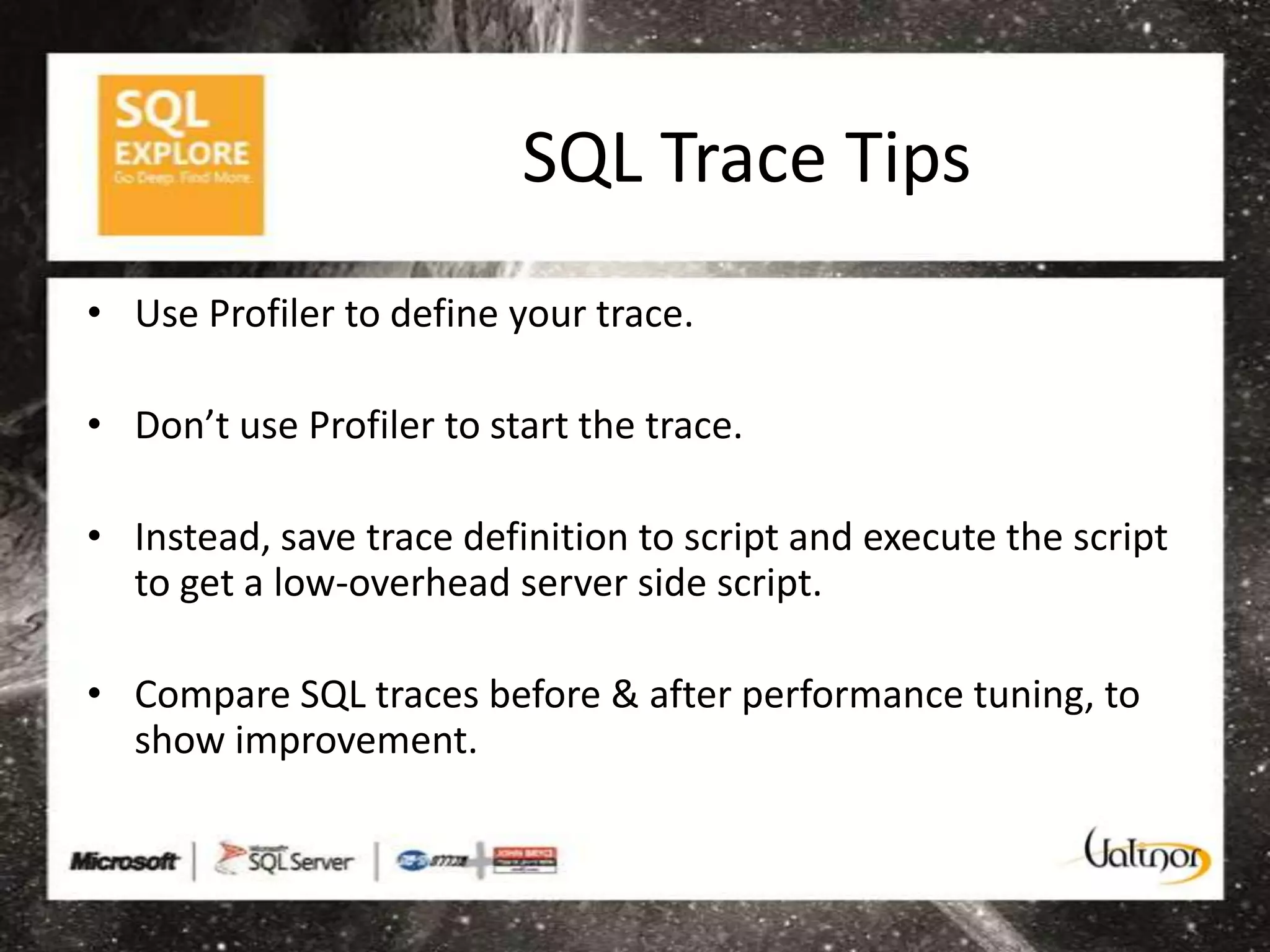 SQL Trace Tips
• Use Profiler to define your trace.

• Don’t use Profiler to start the trace.

• Instead, save trace definition to script and execute the script
  to get a low-overhead server side script.

• Compare SQL traces before & after performance tuning, to
  show improvement.
 