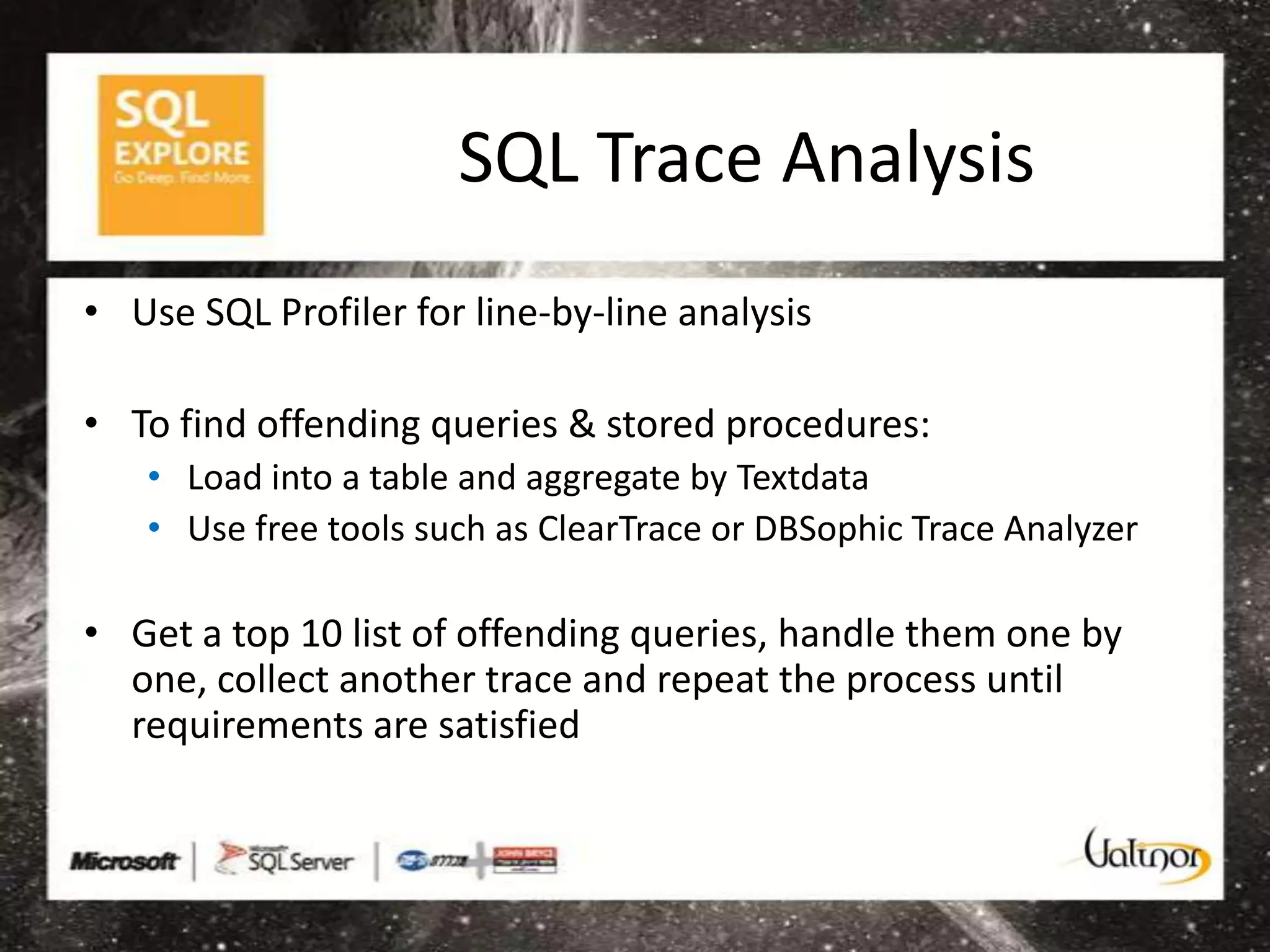 SQL Trace Analysis
• Use SQL Profiler for line-by-line analysis

• To find offending queries & stored procedures:
   • Load into a table and aggregate by Textdata
   • Use free tools such as ClearTrace or DBSophic Trace Analyzer

• Get a top 10 list of offending queries, handle them one by
  one, collect another trace and repeat the process until
  requirements are satisfied
 