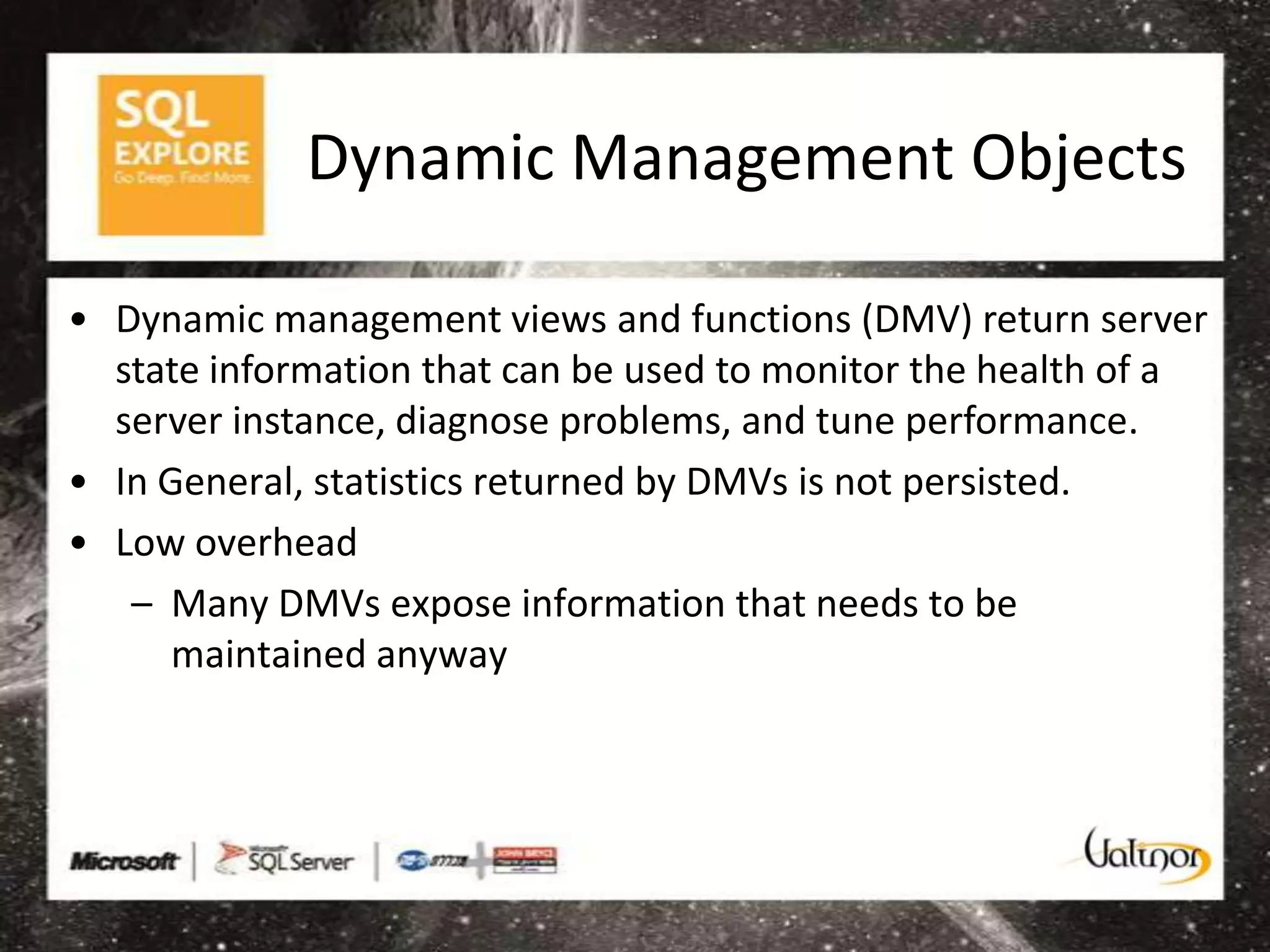 Dynamic Management Objects

• Dynamic management views and functions (DMV) return server
  state information that can be used to monitor the health of a
  server instance, diagnose problems, and tune performance.
• In General, statistics returned by DMVs is not persisted.
• Low overhead
   – Many DMVs expose information that needs to be
      maintained anyway
 