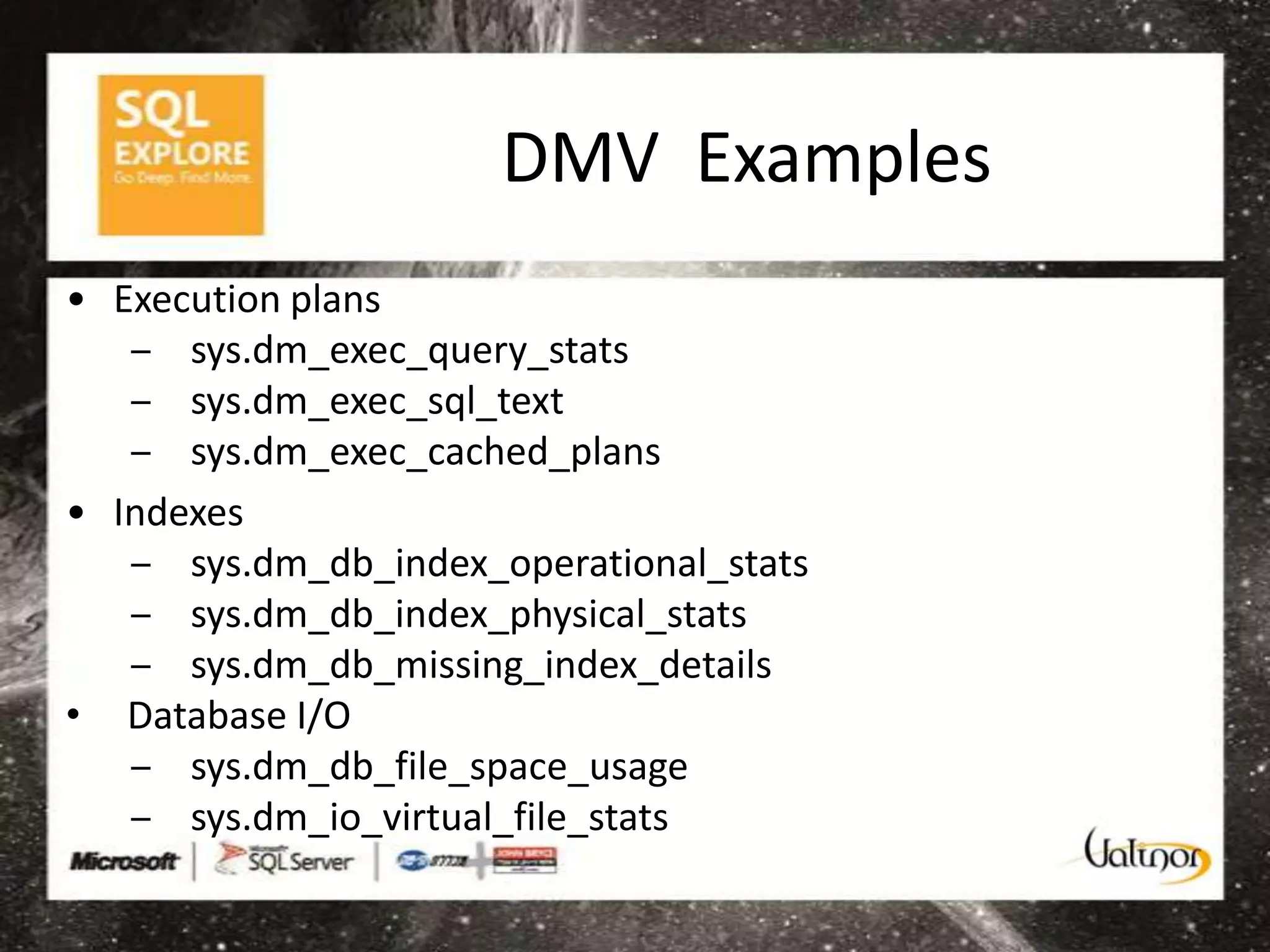 DMV Examples
• Execution plans
   ‒ sys.dm_exec_query_stats
   ‒ sys.dm_exec_sql_text
   ‒ sys.dm_exec_cached_plans
• Indexes
   ‒ sys.dm_db_index_operational_stats
   ‒ sys.dm_db_index_physical_stats
   ‒ sys.dm_db_missing_index_details
• Database I/O
   ‒ sys.dm_db_file_space_usage
   ‒ sys.dm_io_virtual_file_stats
 