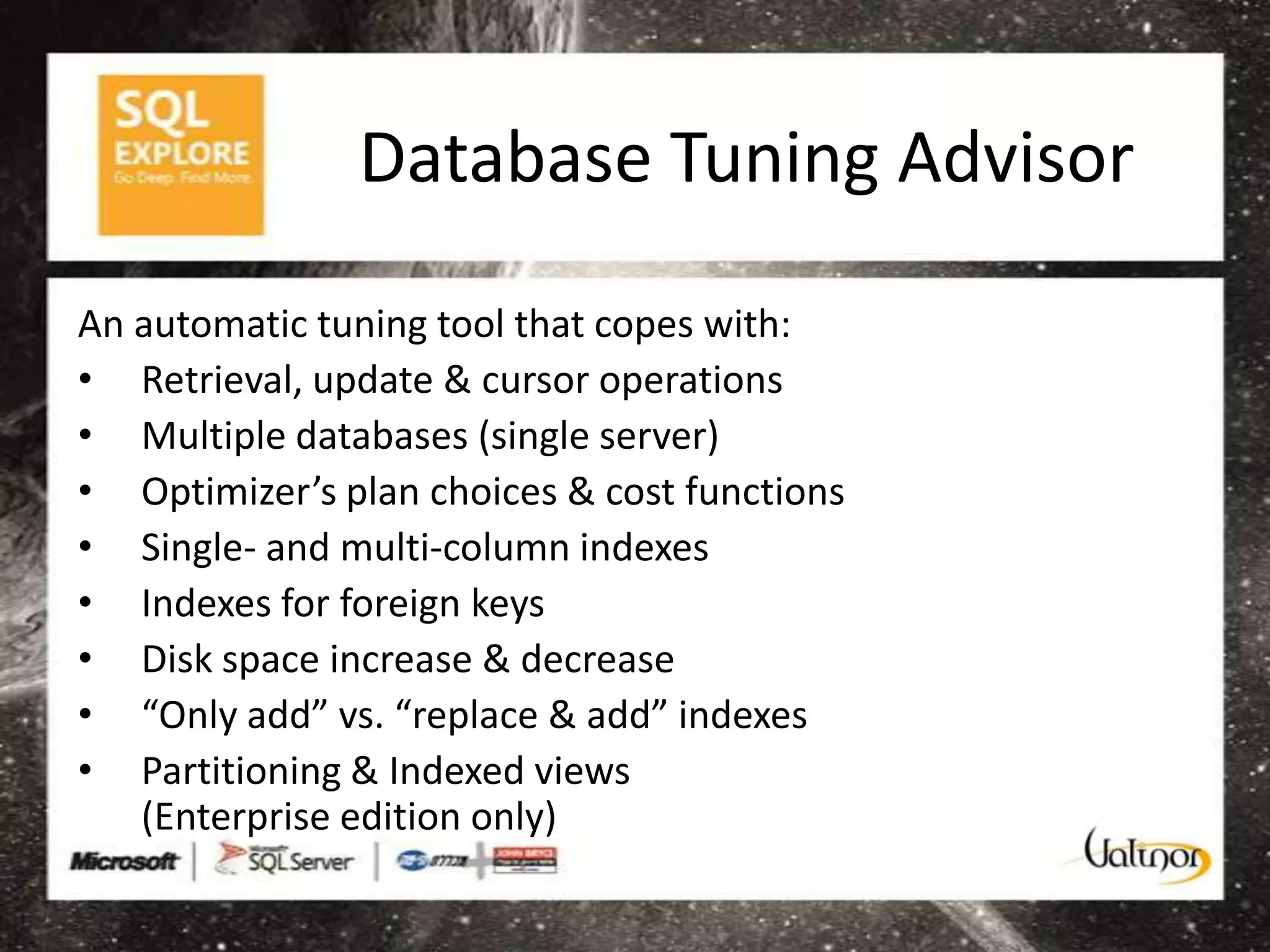 Database Tuning Advisor

An automatic tuning tool that copes with:
• Retrieval, update & cursor operations
• Multiple databases (single server)
• Optimizer’s plan choices & cost functions
• Single- and multi-column indexes
• Indexes for foreign keys
• Disk space increase & decrease
• “Only add” vs. “replace & add” indexes
• Partitioning & Indexed views
   (Enterprise edition only)
 