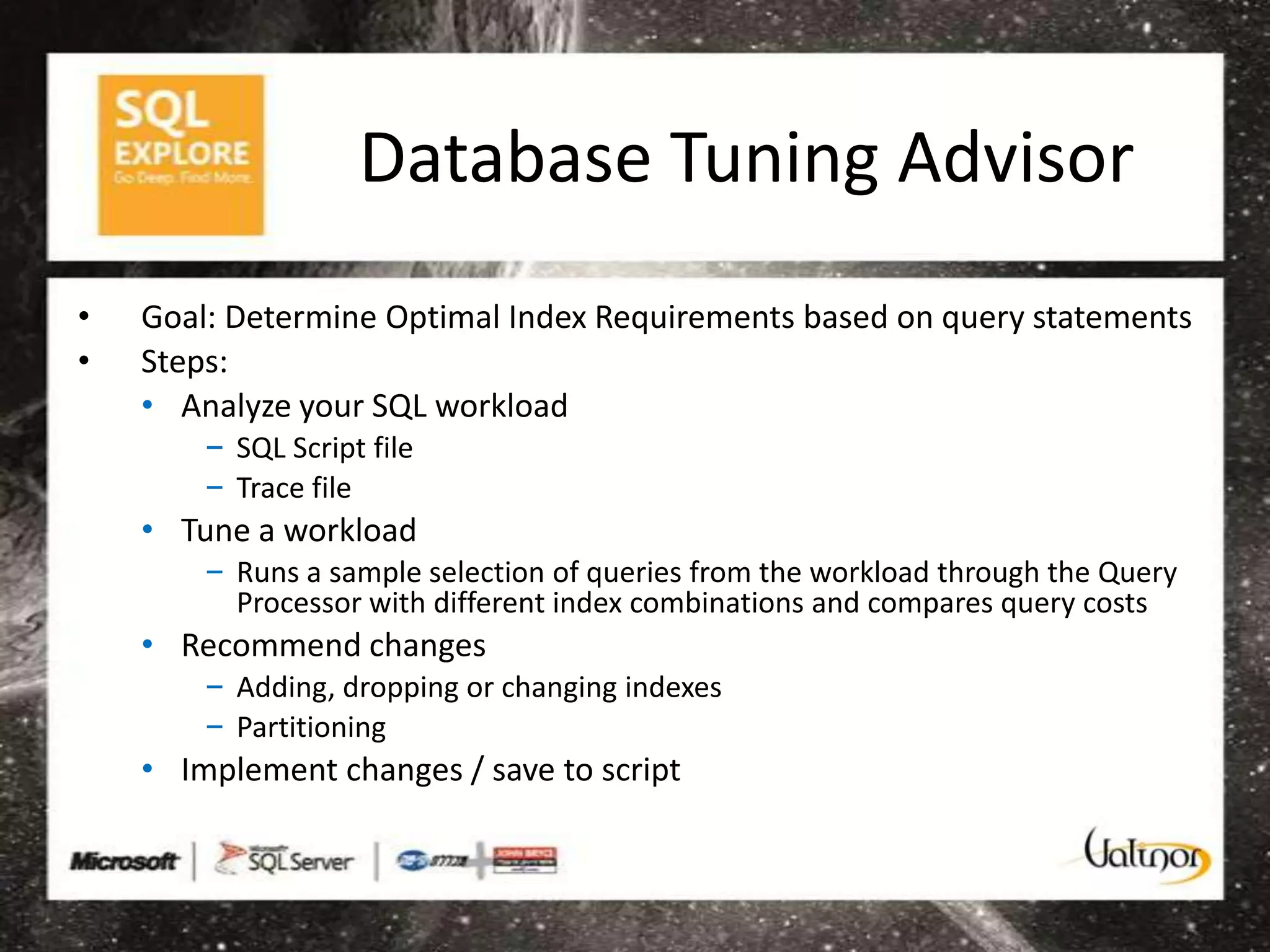 Database Tuning Advisor
•   Goal: Determine Optimal Index Requirements based on query statements
•   Steps:
    • Analyze your SQL workload
        – SQL Script file
        – Trace file
    • Tune a workload
        – Runs a sample selection of queries from the workload through the Query
          Processor with different index combinations and compares query costs
    • Recommend changes
        – Adding, dropping or changing indexes
        – Partitioning
    • Implement changes / save to script
 
