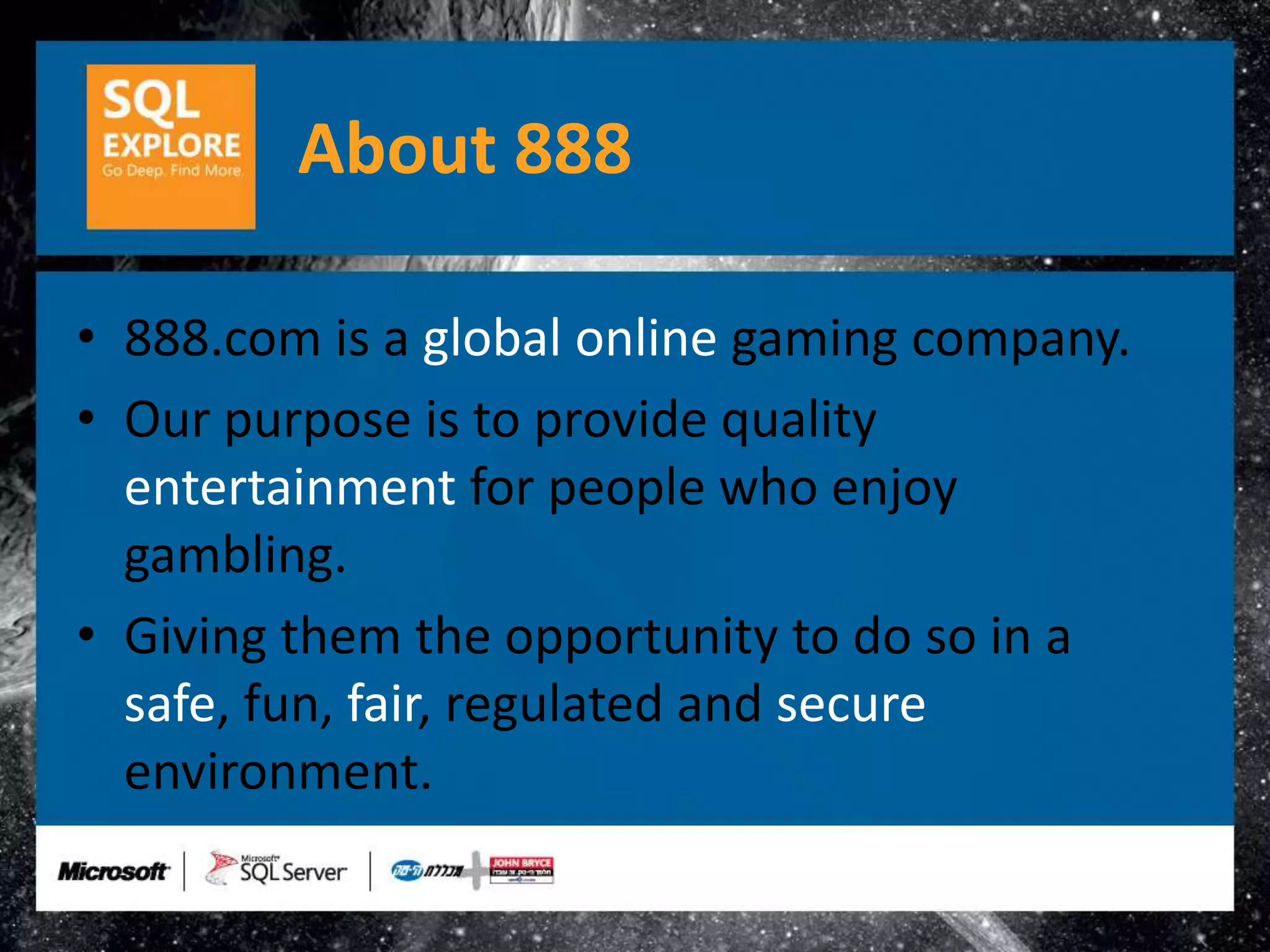 About 888

• 888.com is a global online gaming company.
• Our purpose is to provide quality
  entertainment for people who enjoy
  gambling.
• Giving them the opportunity to do so in a
  safe, fun, fair, regulated and secure
  environment.
 