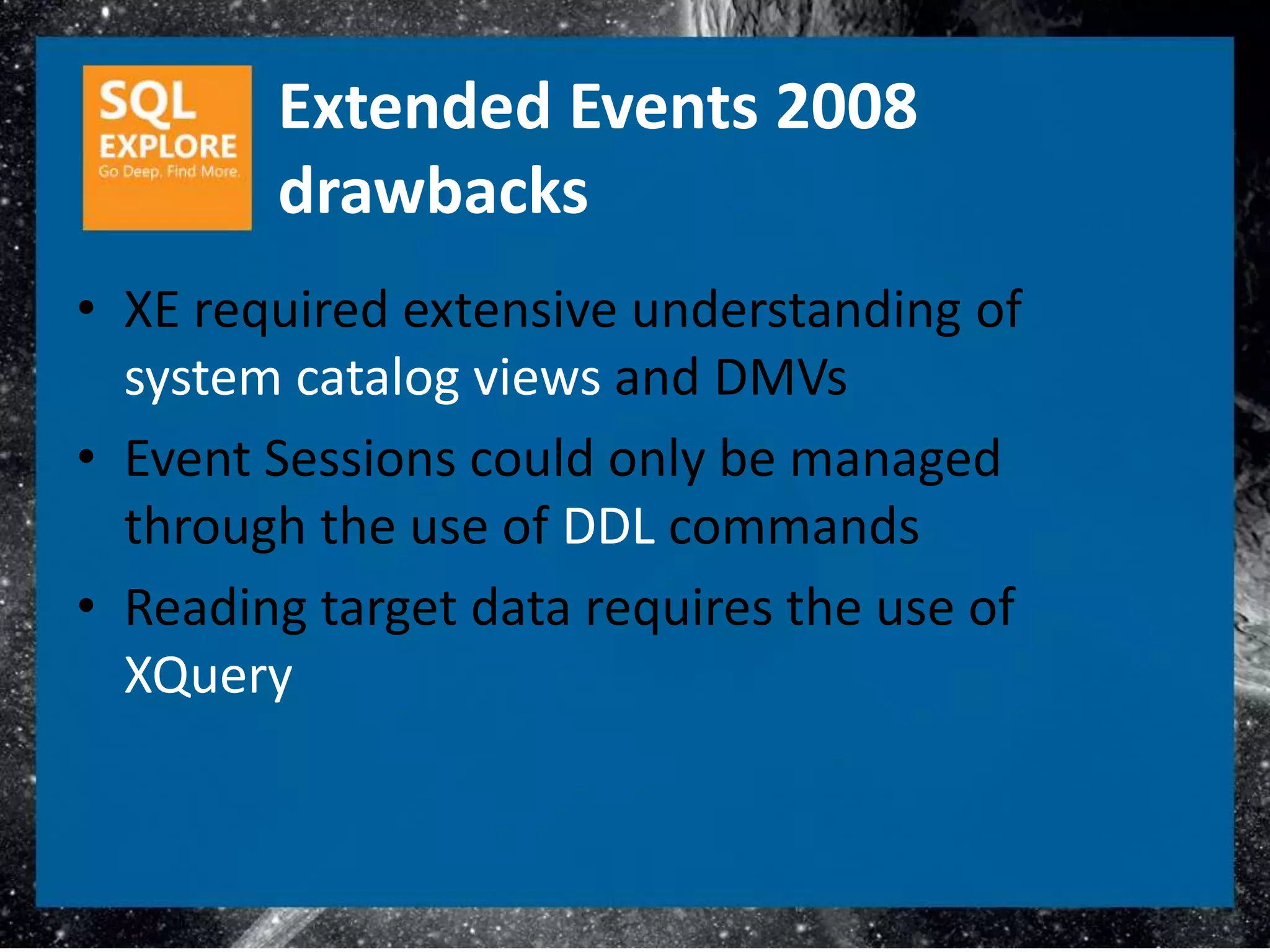 Extended Events 2008
        drawbacks
• XE required extensive understanding of
  system catalog views and DMVs
• Event Sessions could only be managed
  through the use of DDL commands
• Reading target data requires the use of
  XQuery
 