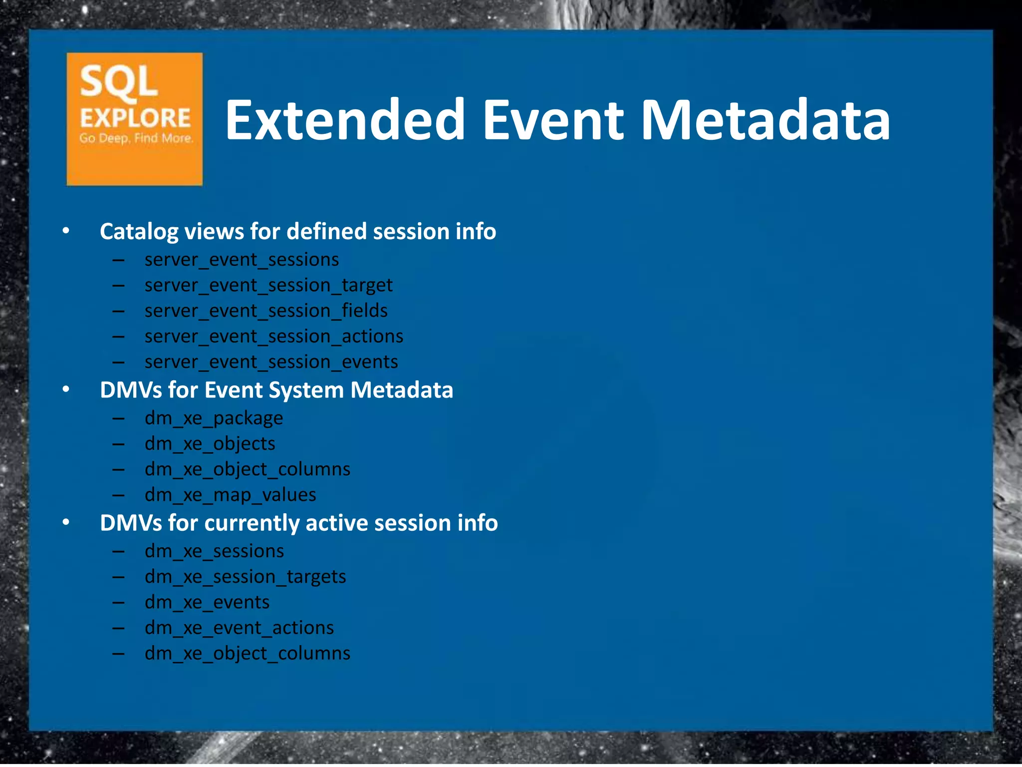 Extended Event Metadata
•   Catalog views for defined session info
     –   server_event_sessions
     –   server_event_session_target
     –   server_event_session_fields
     –   server_event_session_actions
     –   server_event_session_events
•   DMVs for Event System Metadata
     –   dm_xe_package
     –   dm_xe_objects
     –   dm_xe_object_columns
     –   dm_xe_map_values
•   DMVs for currently active session info
     –   dm_xe_sessions
     –   dm_xe_session_targets
     –   dm_xe_events
     –   dm_xe_event_actions
     –   dm_xe_object_columns
 