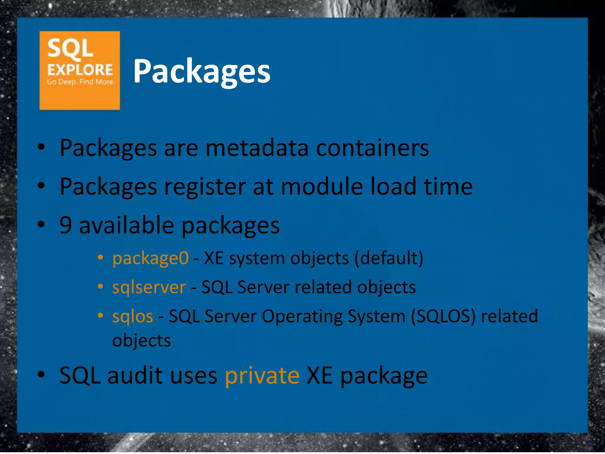 Packages
• Packages are metadata containers
• Packages register at module load time
• 9 available packages
     • package0 - XE system objects (default)
     • sqlserver - SQL Server related objects
     • sqlos - SQL Server Operating System (SQLOS) related
       objects
• SQL audit uses private XE package
 