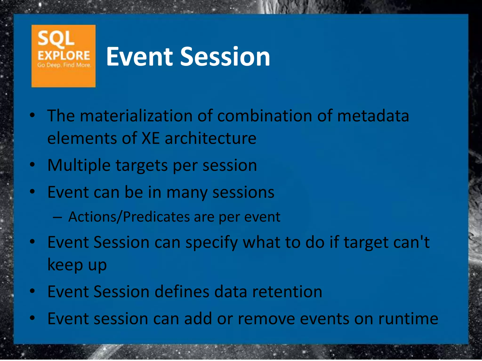 Event Session
• The materialization of combination of metadata
  elements of XE architecture
• Multiple targets per session
• Event can be in many sessions
   – Actions/Predicates are per event
• Event Session can specify what to do if target can't
  keep up
• Event Session defines data retention
• Event session can add or remove events on runtime
 