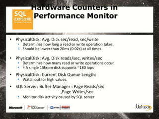Hardware Counters in
           Performance Monitor


• PhysicalDisk: Avg. Disk sec/read, sec/write
    • Determines how long a read or write operation takes.
     Should be lower than 20ms (0.02s) at all times

• PhysicalDisk: Avg. Disk reads/sec, writes/sec
    • Determines how many read or write operations occur.
    • A single 15krpm disk supports ~180 iops
• PhysicalDisk: Current Disk Queue Length:
    • Watch out for high values.
• SQL Server: Buffer Manager : Page Reads/sec
                        ,Page Writes/sec
    • Monitor disk activity caused by SQL server
 