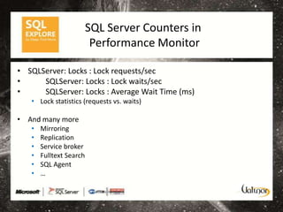 SQL Server Counters in
                          Performance Monitor

• SQLServer: Locks : Lock requests/sec
•     SQLServer: Locks : Lock waits/sec
•     SQLServer: Locks : Average Wait Time (ms)
   • Lock statistics (requests vs. waits)

• And many more
   •   Mirroring
   •   Replication
   •   Service broker
   •   Fulltext Search
   •   SQL Agent
   •   …
 