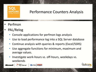 Performance Counters Analysis

• Perfmon
• PAL/Relog
  • Console applications for perfmon logs analysis
  • Use to load performance log into a SQL Server database
  • Continue analysis with queries & reports (Excel/SSRS)
  • Use aggregate functions for minimum, maximum and
    average values.
  • Investigate work-hours vs. off-hours, weekdays vs.
    weekends
 