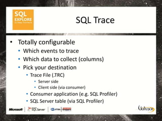 SQL Trace

• Totally configurable
  • Which events to trace
  • Which data to collect (columns)
  • Pick your destination
     • Trace File (.TRC)
         • Server side
         • Client side (via consumer)
     • Consumer application (e.g. SQL Profiler)
     • SQL Server table (via SQL Profiler)
 