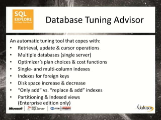 Database Tuning Advisor

An automatic tuning tool that copes with:
• Retrieval, update & cursor operations
• Multiple databases (single server)
• Optimizer’s plan choices & cost functions
• Single- and multi-column indexes
• Indexes for foreign keys
• Disk space increase & decrease
• “Only add” vs. “replace & add” indexes
• Partitioning & Indexed views
   (Enterprise edition only)
 