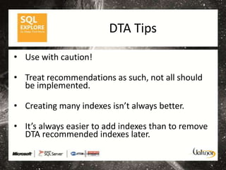 DTA Tips
• Use with caution!

• Treat recommendations as such, not all should
  be implemented.

• Creating many indexes isn’t always better.

• It’s always easier to add indexes than to remove
  DTA recommended indexes later.
 