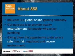 About 888

• 888.com is a global online gaming company.
• Our purpose is to provide quality
  entertainment for people who enjoy
  gambling.
• Giving them the opportunity to do so in a
  safe, fun, fair, regulated and secure
  environment.
 
