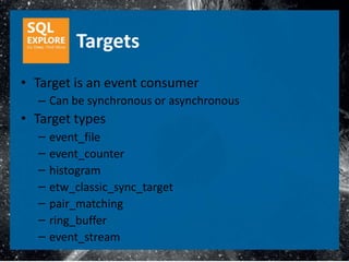 Targets
• Target is an event consumer
  – Can be synchronous or asynchronous
• Target types
  –   event_file
  –   event_counter
  –   histogram
  –   etw_classic_sync_target
  –   pair_matching
  –   ring_buffer
  –   event_stream
 