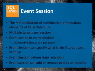 Event Session
• The materialization of combination of metadata
  elements of XE architecture
• Multiple targets per session
• Event can be in many sessions
   – Actions/Predicates are per event
• Event Session can specify what to do if target can't
  keep up
• Event Session defines data retention
• Event session can add or remove events on runtime
 