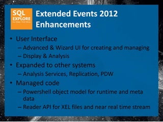 Extended Events 2012
        Enhancements
• User Interface
  – Advanced & Wizard UI for creating and managing
  – Display & Analysis
• Expanded to other systems
  – Analysis Services, Replication, PDW
• Managed code
  – Powershell object model for runtime and meta
    data
  – Reader API for XEL files and near real time stream
 
