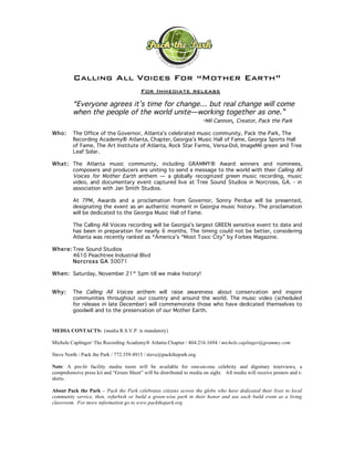 Calling All Voices For “Mother Earth”
                                         For Immediate release

         “Everyone agrees it’s time for change… but real change will come
         when the people of the world unite—working together as one.”
                                              -Mil Cannon, Creator, Pack the Park
Who:     The Office of the Governor, Atlanta’s celebrated music community, Pack the Park, The
         Recording Academy® Atlanta, Chapter, Georgia’s Music Hall of Fame, Georgia Sports Hall
         of Fame, The Art Institute of Atlanta, Rock Star Farms, Versa-Dol, ImageMil green and Tree
         Leaf Solar.

What: The Atlanta music community, including GRAMMY® Award winners and nominees,
      composers and producers are uniting to send a message to the world with their Calling All
      Voices for Mother Earth anthem — a globally recognized green music recording, music
      video, and documentary event captured live at Tree Sound Studios in Norcross, GA. - in
      association with Jan Smith Studios.

         At 7PM, Awards and a proclamation from Governor, Sonny Perdue will be presented,
         designating the event as an authentic moment in Georgia music history. The proclamation
         will be dedicated to the Georgia Music Hall of Fame.

         The Calling All Voices recording will be Georgia’s largest GREEN sensitive event to date and
         has been in preparation for nearly 6 months. The timing could not be better, considering
         Atlanta was recently ranked as *America’s “Most Toxic City” by Forbes Magazine.

Whe r e: Tree Sound Studios
         4610 Peachtree Industrial Blvd
         Nor cros s GA 30071

When : Saturday, November 21 st 5pm till we make history!


Why :    The Calling All Voices anthem will raise awareness about conservation and inspire
         communities throughout our country and around the world. The music video (scheduled
         for release in late December) will commemorate those who have dedicated themselves to
         goodwill and to the preservation of our Mother Earth.


MEDIA CONTACTS: (media R.S.V.P. is mandatory)

Michele Caplinger/ The Recording Academy® Atlanta Chapter / 404.216.1694 / michele.caplinger@grammy.com

Steve North / Pack the Park / 772.359.4915 / steve@packthepark.org

Note: A pre-lit facility media room will be available for one-on-one celebrity and dignitary interviews, a
comprehensive press kit and “Green Sheet” will be distributed to media on sight. All media will receive posters and t-
shirts.

About Pack the Park – Pack the Park celebrates citizens across the globe who have dedicated their lives to local
community service, then, refurbish or build a green-wise park in their honor and use each build event as a living
classroom. For more information go to www.packthepark.org
 