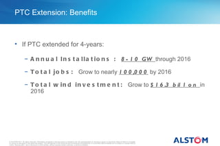 PTC Extension: Benefits



       • If PTC extended for 4-years:

                     − A n n u a l I n s t a l l a t i o n s : 8 - 1 0 GW through 2016

                     − T o t a l j o b s : Grow to nearly 1 0 0 ,0 0 0 by 2016

                     − T o t a l w i n d i n v e s t m e n t : Grow to $ 1 6 .3 b il l o n in
                       2016




© ALSTOM 2011. All rights reserved. Information contained in this document is indicative only. No representation or warranty is given or should be relied on that it is complete
or correct or will apply to any particular project. This will depend on the technical and commercial circumstances. It is provided without liability and is subject to change without
notice. Reproduction, use or disclosure to third parties, without express written authority, is strictly prohibited.
 