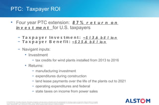 PTC: Taxpayer ROI

        • Four year PTC extension: 8 7 % r e t u r n o n
          in v e s t me n t for U.S. taxpayers

                      − T a x p a y e r I n v e s t m e n t : ~$ 1 3 .6 b il l io n
                      − T a x p a y e r B e n e f i t : ~$ 2 5 .6 b il l io n
                      − Navigant inputs:
                         • Investment
                                                  − tax credits for wind plants installed from 2013 to 2016
                                    • Returns:
                                                  −      manufacturing investment
                                                  −      expenditures during construction
                                                  −      land lease payments over the life of the plants out to 2021
                                                  −      operating expenditures and federal
                                                  −      state taxes on income from power sales

© ALSTOM 2011. All rights reserved. Information contained in this document is indicative only. No representation or warranty is given or should be relied on that it is complete
or correct or will apply to any particular project. This will depend on the technical and commercial circumstances. It is provided without liability and is subject to change without
notice. Reproduction, use or disclosure to third parties, without express written authority, is strictly prohibited.
 