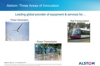 Alstom: Three Areas of Innovation

                                  Leading global provider of equipment & services for…
                   Power Generation                                                                                                                                                     Rail Transportation




                                                                                                      Power Transmission




Alstom in the U.S. - P 2 | © Alstom 2011
© ALSTOM 2011. All rights reserved. Information contained in this document is indicative only. No representation or warranty is given or should be relied on that it is complete
or correct or will apply to any particular project. This will depend on the technical and commercial circumstances. It is provided without liability and is subject to change without
notice. Reproduction, use or disclosure to third parties, without express written authority, is strictly prohibited.
 