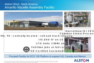 Alstom Wind - North America
      Amarillo Nacelle Assembly Facility




                                                                          O p e r a t i o n a l Q 1 2 0 12
                                                                    C o m m o n G lo b a l P r o c e s s
r illo , T X - c e n t r a lly lo c a t e d - r a il a n d t r u c k s h ip p in g
                                                                                                                       115 , 0 0 0 f t 2 o n 2 0 a c r e s
                                                                                                                2 7 0 U n it s ( 3 M W ) a n n u a lly
                                                                         2 0 0 F u ll-t im e jo b s a t f u ll c a p a c it y
                                                                                   L E E D C e r t if ie d S u s t a in a b le S it e

                     Focused Facility for ECO 100 Platform to support US, Canada and Mexico
    © ALSTOM 2011. All rights reserved. Information contained in this document is indicative only. No representation or warranty is given or should be relied on that it is complete
    or correct or will apply to any particular project. This will depend on the technical and commercial circumstances. It is provided without liability and is subject to change without
    notice. Reproduction, use or disclosure to third parties, without express written authority, is strictly prohibited.
 