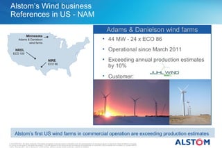 Alstom’s Wind business
 References in US - NAM
                                                                                                                                          Adams & Danielson wind farms
                       Minnesota
            Adams & Danielson                                                                                                       • 44 MW - 24 x ECO 86
                   wind farms

        NREL                                                                                                                        • Operational since March 2011
     ECO 100

                                                      NIRE                                                                          • Exceeding annual production estimates
                                                      ECO 86
                                                                                                                                      by 10%
                                                                                                                                    • Customer:




       Alstom’s first US wind farms in commercial operation are exceeding production estimates
© ALSTOM 2011. All rights reserved. Information contained in this document is indicative only. No representation or warranty is given or should be relied on that it is complete
or correct or will apply to any particular project. This will depend on the technical and commercial circumstances. It is provided without liability and is subject to change without
notice. Reproduction, use or disclosure to third parties, without express written authority, is strictly prohibited.
 