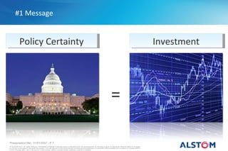 #1 Message


             Policy Certainty                                                                                                                                                           Investment




                                                                                                                                            =

Presentation title - 01/01/2007 - P 7
© ALSTOM 2011. All rights reserved. Information contained in this document is indicative only. No representation or warranty is given or should be relied on that it is complete
or correct or will apply to any particular project. This will depend on the technical and commercial circumstances. It is provided without liability and is subject to change without
notice. Reproduction, use or disclosure to third parties, without express written authority, is strictly prohibited.
 