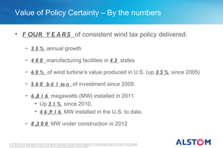 Value of Policy Certainty – By the numbers

       • F OUR Y E A R S of consistent wind tax policy delivered:

                     − 3 5 % annual growth

                     − 4 0 0 manufacturing facilities in 4 3 states

                     − 6 0 % of wind turbine’s value produced in U.S. (up 3 5 % since 2005)

                     − $ 6 0 b il l io n of investment since 2005.

                     − 6 ,8 1 6 megawatts (MW) installed in 2011
                         • Up 3 1 % since 2010,
                         • 4 6 ,9 1 6 MW installed in the U.S. to date.

                     − 8 ,3 0 0 MW under construction in 2012


© ALSTOM 2011. All rights reserved. Information contained in this document is indicative only. No representation or warranty is given or should be relied on that it is complete
or correct or will apply to any particular project. This will depend on the technical and commercial circumstances. It is provided without liability and is subject to change without
notice. Reproduction, use or disclosure to third parties, without express written authority, is strictly prohibited.
 