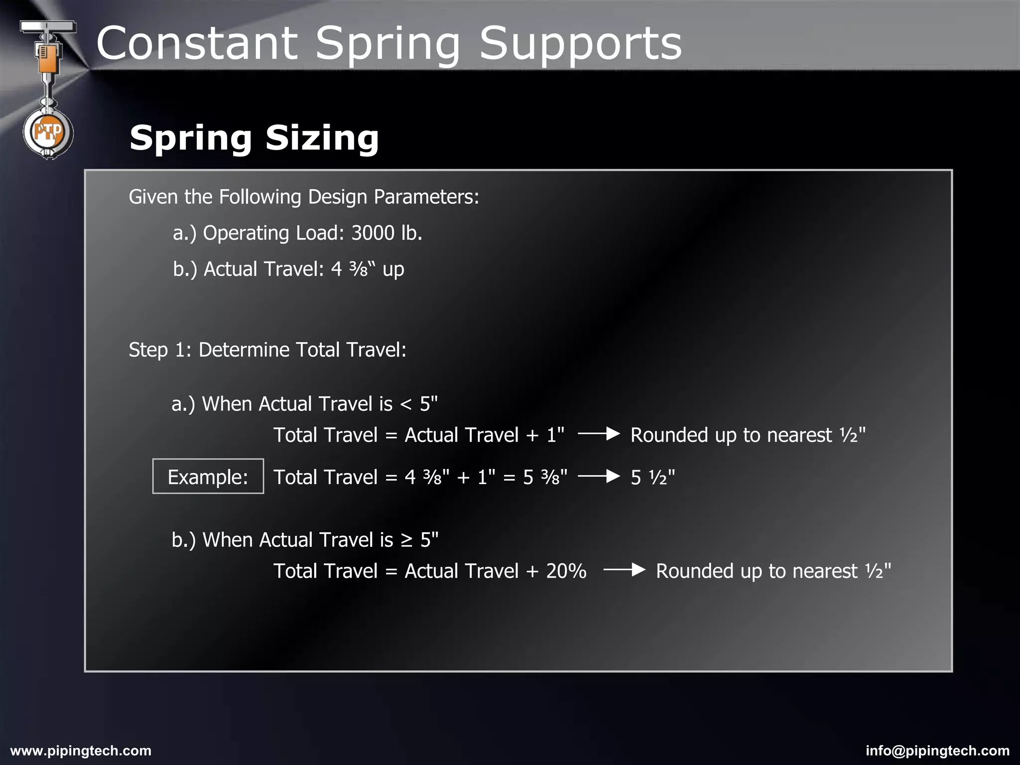 Given the Following Design Parameters: a.) Operating Load: 3000 lb. b.) Actual Travel: 4 ⅜“ up  Step 1: Determine Total Travel: Rounded up to nearest ½"  a.) When Actual Travel is < 5"  Total Travel = Actual Travel + 1" b.) When Actual Travel is ≥ 5"  Total Travel = Actual Travel + 20% Rounded up to nearest ½"  Example: Total Travel = 4 ⅜" + 1" = 5 ⅜" 5 ½"  Constant Spring Supports Spring Sizing 