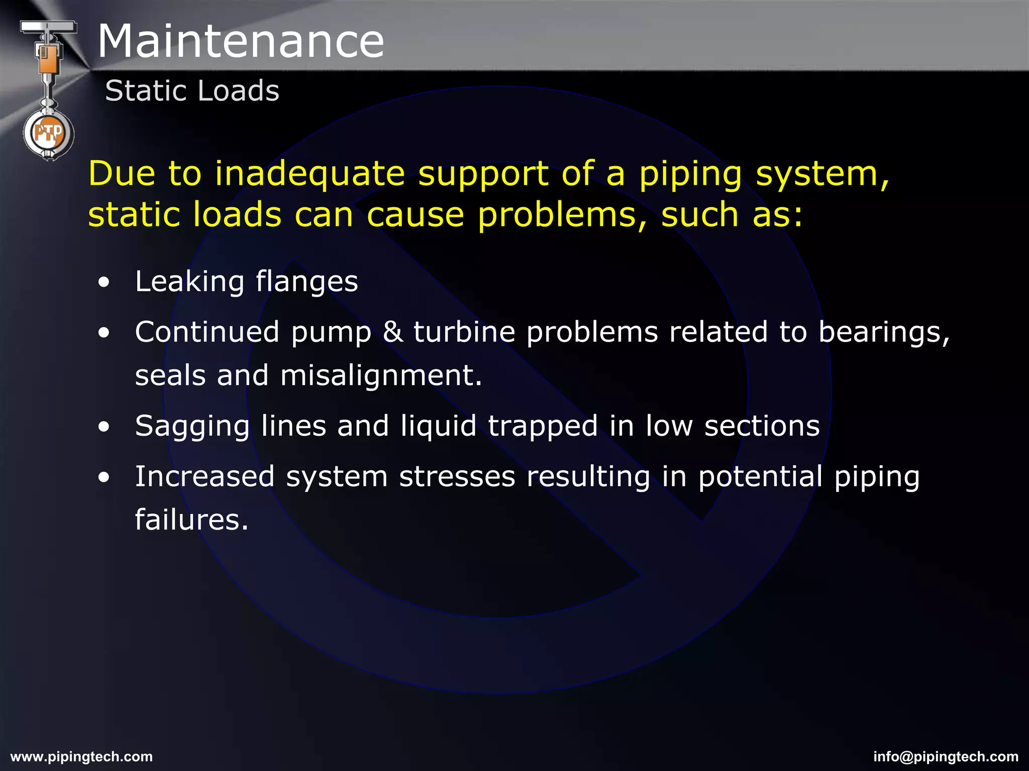 Leaking flanges Continued pump & turbine problems related to bearings, seals and misalignment. Sagging lines and liquid trapped in low sections Increased system stresses resulting in potential piping failures. Due to inadequate support of a piping system, static loads can cause problems, such as: Maintenance Static Loads 