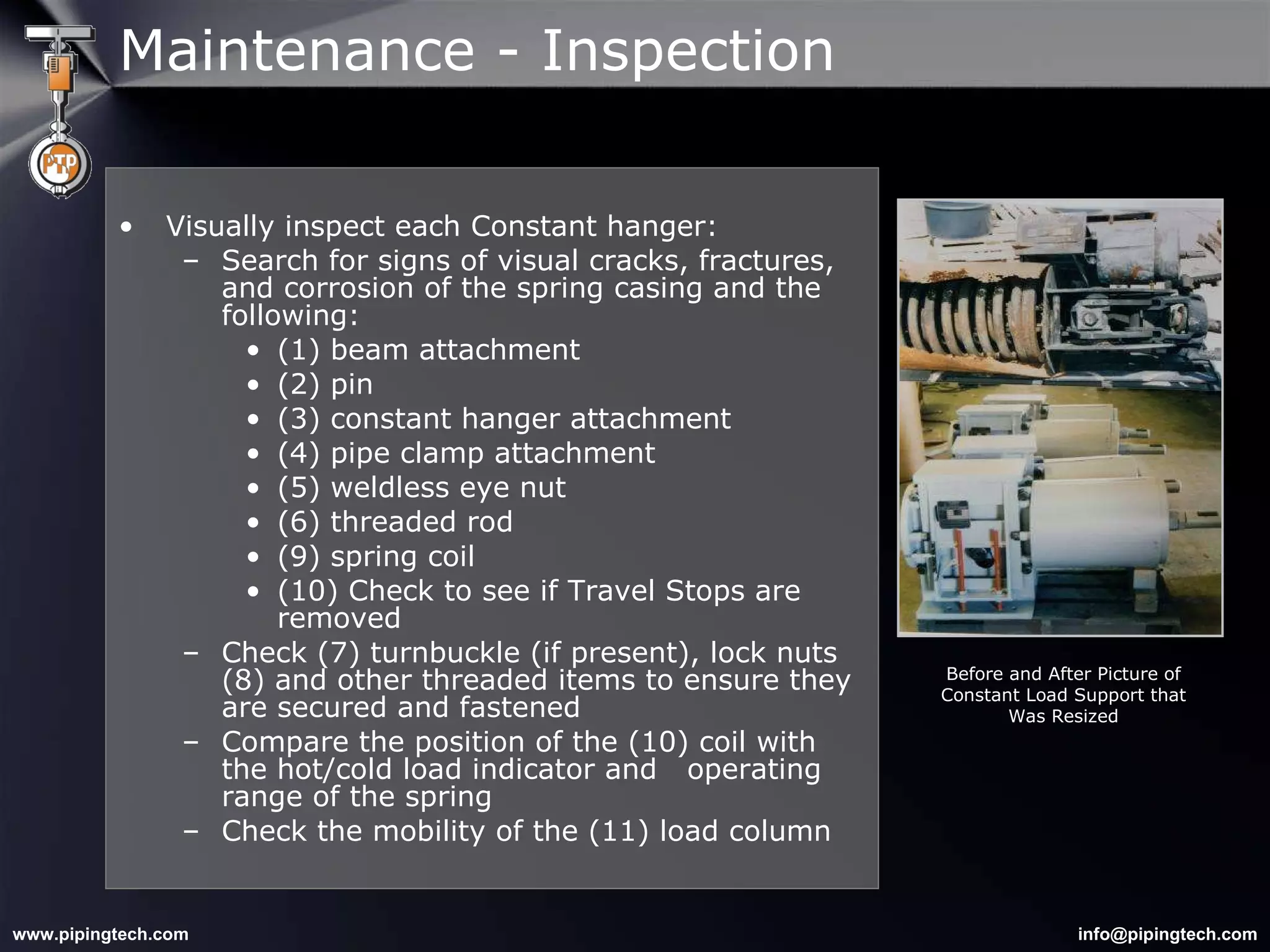 Visually inspect each Constant hanger: Search for signs of visual cracks, fractures, and corrosion of the spring casing and the following: (1) beam attachment (2) pin  (3) constant hanger attachment (4) pipe clamp attachment (5) weldless eye nut (6) threaded rod (9) spring coil (10) Check to see if Travel Stops are removed Check (7) turnbuckle (if present), lock nuts (8) and other threaded items to ensure they are secured and fastened Compare the position of the (10) coil with the hot/cold load indicator and  operating range of the spring Check the mobility of the (11) load column Before and After Picture of Constant Load Support that Was Resized Maintenance - Inspection 