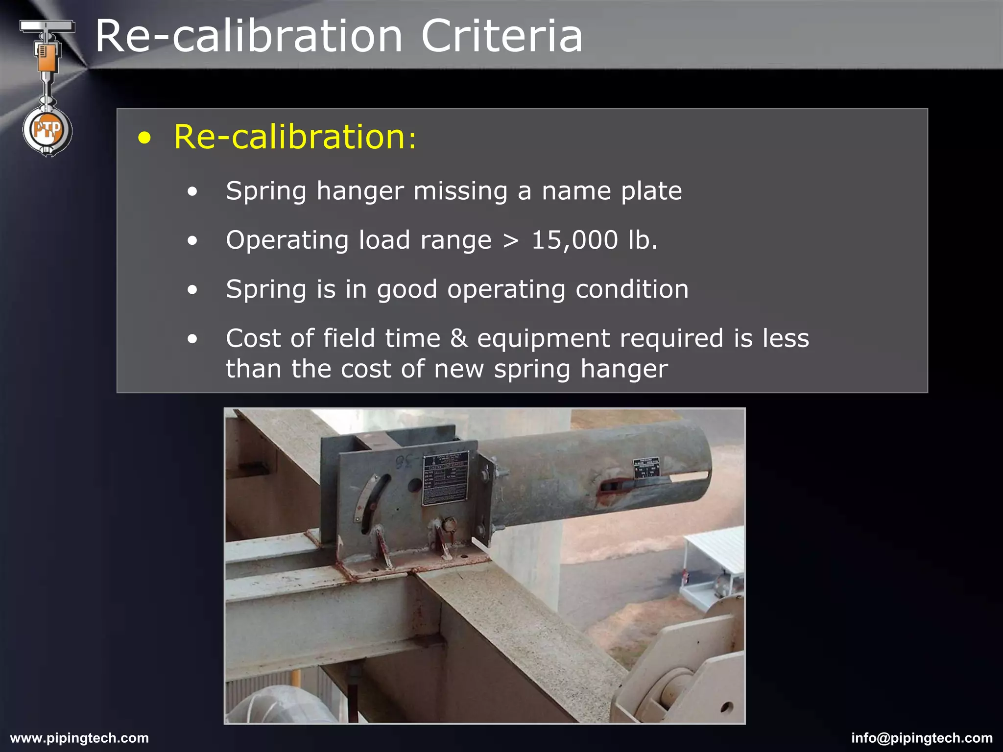Re-calibration : Spring hanger missing a name plate Operating load range > 15,000 lb. Spring is in good operating condition Cost of field time & equipment required is less   than the cost of new spring hanger Re-calibration Criteria 