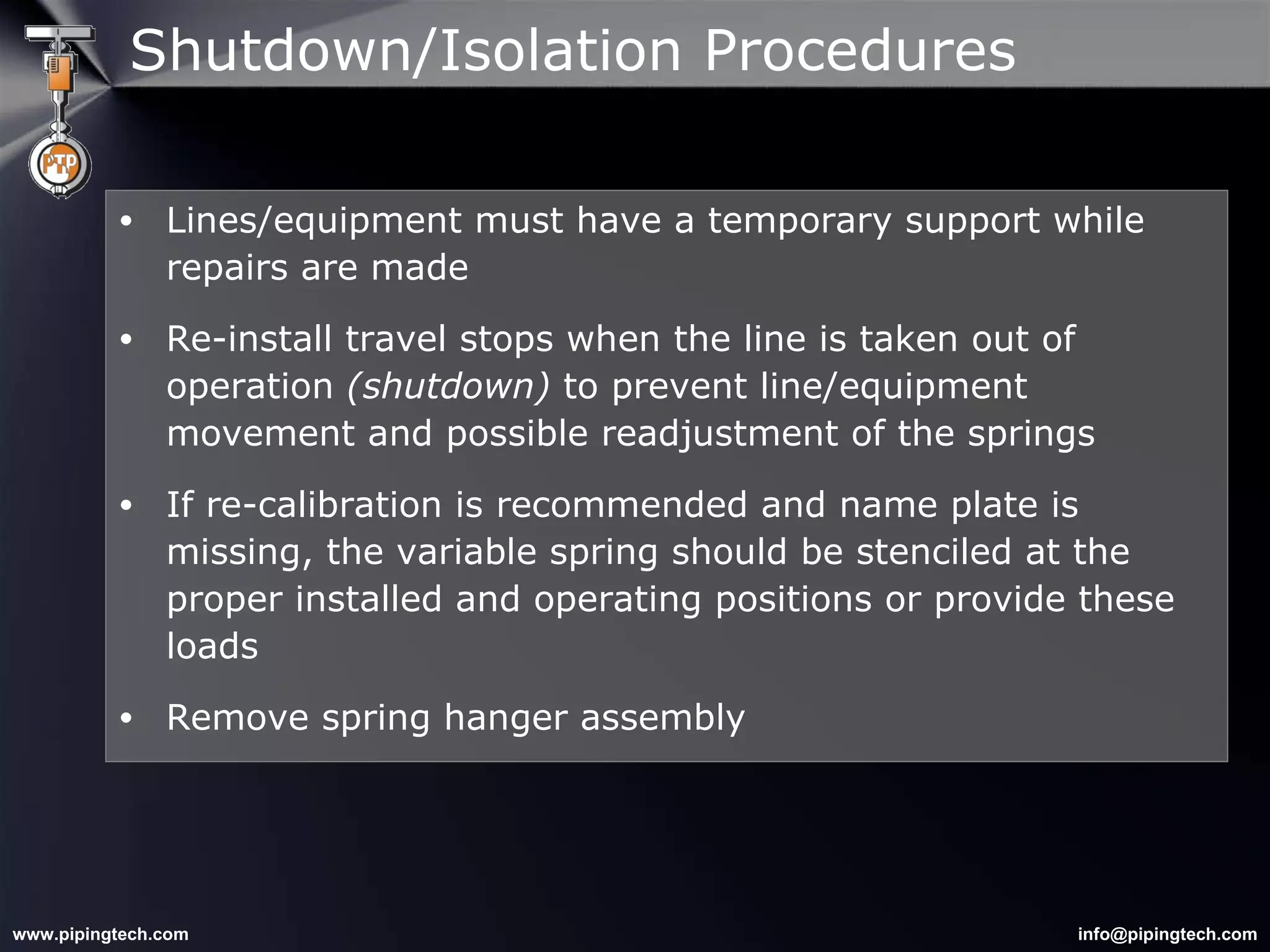 Lines/equipment must have a temporary support while repairs are made Re-install travel stops when the line is taken out of operation  (shutdown)  to prevent line/equipment movement and possible readjustment of the springs If re-calibration is recommended and name plate is missing, the variable spring should be stenciled at the proper installed and operating positions or provide these loads  Remove spring hanger assembly Shutdown/Isolation Procedures 