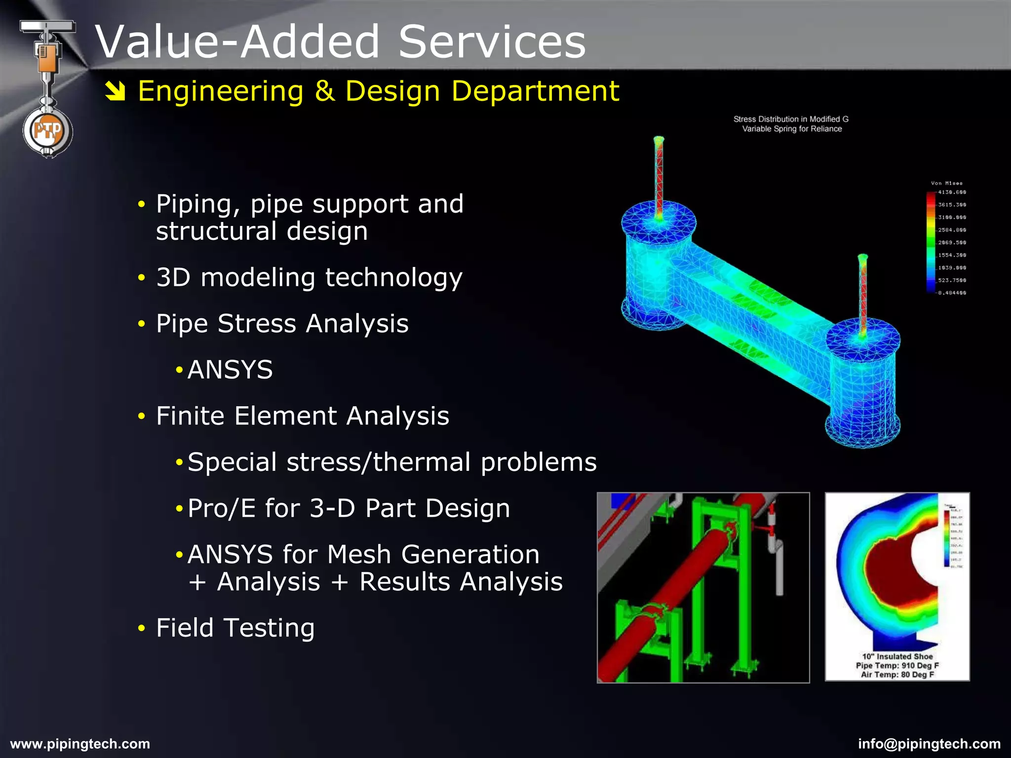 Value-Added Services Piping, pipe support and  structural design 3D modeling technology Pipe Stress Analysis ANSYS Finite Element Analysis Special stress/thermal problems Pro/E for 3-D Part Design ANSYS for Mesh Generation  + Analysis + Results Analysis Field Testing    Engineering & Design Department 