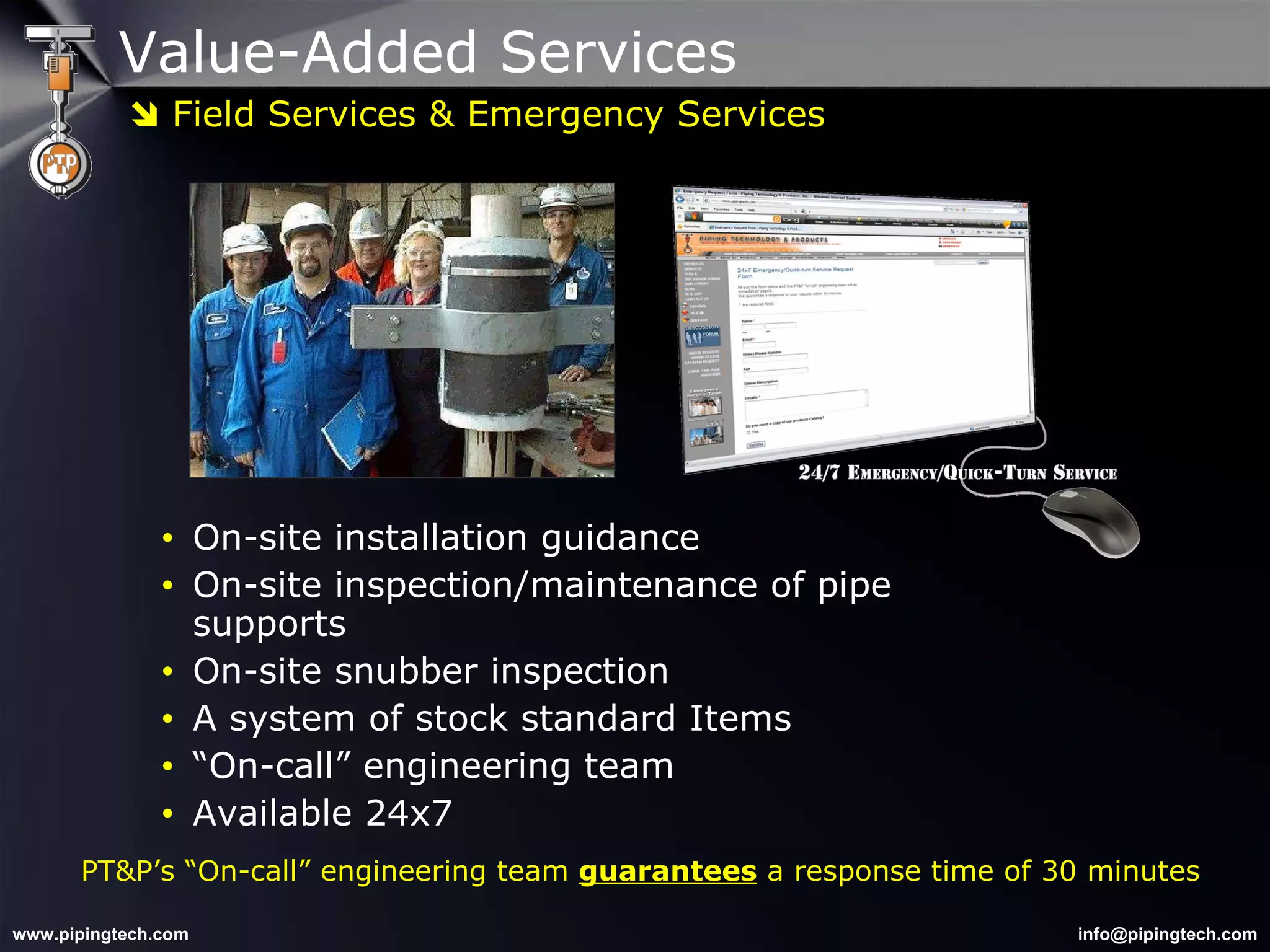 Value-Added Services On-site installation guidance On-site inspection/maintenance of pipe supports  On-site snubber inspection  A system of stock standard Items “ On-call” engineering team Available 24x7 PT&P’s “On-call” engineering team  guarantees  a response time of 30 minutes    Field Services & Emergency Services 