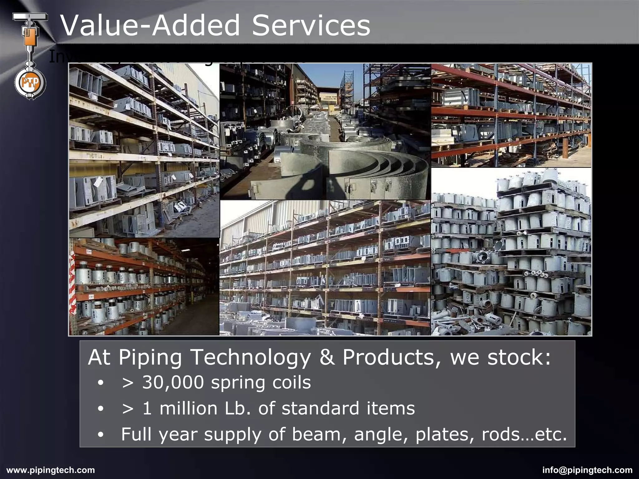 > 30,000 spring coils > 1 million Lb. of standard items Full year supply of beam, angle, plates, rods…etc. At Piping Technology & Products, we stock: Value-Added Services Inventory & Stocking Capabilities 