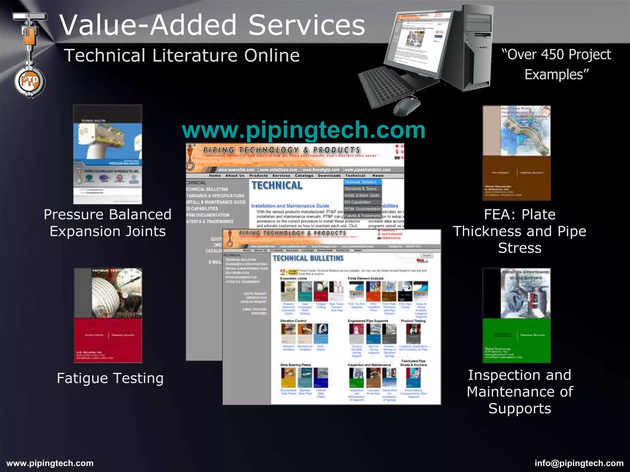 www.pipingtech.com Fatigue Testing Pressure Balanced Expansion Joints FEA: Plate Thickness and Pipe Stress Inspection and Maintenance of Supports “ Over 450 Project Examples” Value-Added Services Technical Literature Online 