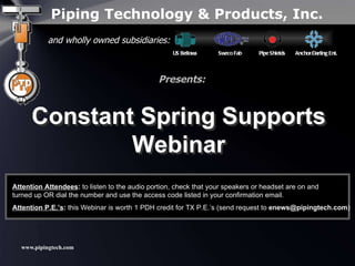 Piping Technology & Products, Inc. Constant Spring Supports Webinar and wholly owned subsidiaries: US Bellows  Sweco Fab  Pipe Shields  Anchor/Darling Ent. Presents: Constant Spring Supports Webinar Attention Attendees :  to listen to the audio portion, check that your speakers or headset are on and  turned up OR dial the number and use the access code listed in your confirmation email. Attention P.E.’s :  this Webinar is worth 1 PDH credit for TX P.E.’s (send request to  [email_address] ) 