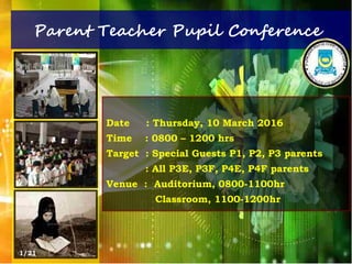 Parent Teacher Pupil Conference
Date : Thursday, 10 March 2016
Time : 0800 – 1200 hrs
Target : Special Guests P1, P2, P3 parents
: All P3E, P3F, P4E, P4F parents
Venue : Auditorium, 0800-1100hr
Classroom, 1100-1200hr
1/21
 