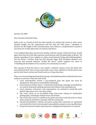  
                                                                          
                                                                          
                                                                          
                                                                          
                                                                          
                                                                          
                                                                          
                                                                          
 
October 20, 2009 
 
Dear Friends of Pack the Park, 
 
Hello  to  all,  as  a  friend  of  Pack  the  Park  myself,  I’ve  written  this  memo  to  share  more 
detailed  insight  into  the  organization  and  the  Pack  the  Park  quest.  I  apologize  in 
advance for the length of this communication, but I believe a comprehensive account is 
necessary for to fully appreciate our history and future. 
 
I am confident that when you become familiar with the essence of Pack the Park, all will 
agree that Pack the Park offers genuine synchronicity with the philosophy of Kyosei "All 
people, regardless of race, religion or culture, harmoniously living and working together 
into  the  future.”  Further,  Pack  the  Park  directly  aligns  with  President  Obama’s  new 
recovery  and  renewal  initiative  “United  We  Serve,”  which  supports  his  vision  of 
“rebuilding the foundation of our country one community at a time.” 
 
The  concept  of  Pack  the  Park  is  very  simple—celebrate  citizens  across  the  globe  who 
have dedicated their lives to local community service, then, refurbish or build a green­wise 
park in their honor and use each build event as a living classroom.  
 
There are several integrated functional groups and implementation standards that must 
coalesce to activate a Pack the Park event: 
    1. Local  municipalities  donate  a  pre‐prepared  park  site  (park  site  must  be 
        optimized to meet green sustainability standards) 
    2. Local business leaders direct a community fundraising campaign (contributions 
        are used to fund park building materials and related event expenditures) 
    3. Local  volunteer  contractors  and  organizations  are  enlisted  to  install  the  park 
        (which takes place over a two‐day event) 
    4. The  event  serves  as  an  accredited  living  class‐room  setting  for  multimedia, 
        photography, and design students from universities.  
    5. The events also serves as a platform for green innovators and educators to share 
        ideas, products and future concepts with the community  
    6. Construction/delivery  vehicles  and  park  construction  materials  are  optimized 
        and selected for their environmental sustainability and green‐wise qualifications 
    7. Corporate sponsors donate sporting and or playground equipment as required 
     


                                                                                                      1 

                                                                                                         
 