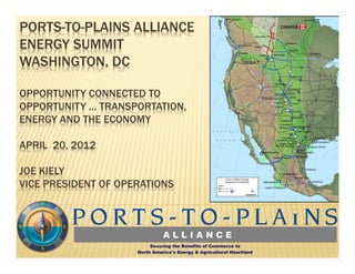 PORTS-TO-PLAINS ALLIANCE
ENERGY SUMMIT
WASHINGTON, DC

OPPORTUNITY CONNECTED TO
OPPORTUNITY … TRANSPORTATION,
ENERGY AND THE ECONOMY

APRIL 20, 2012

JOE KIELY
VICE PRESIDENT OF OPERATIONS
 