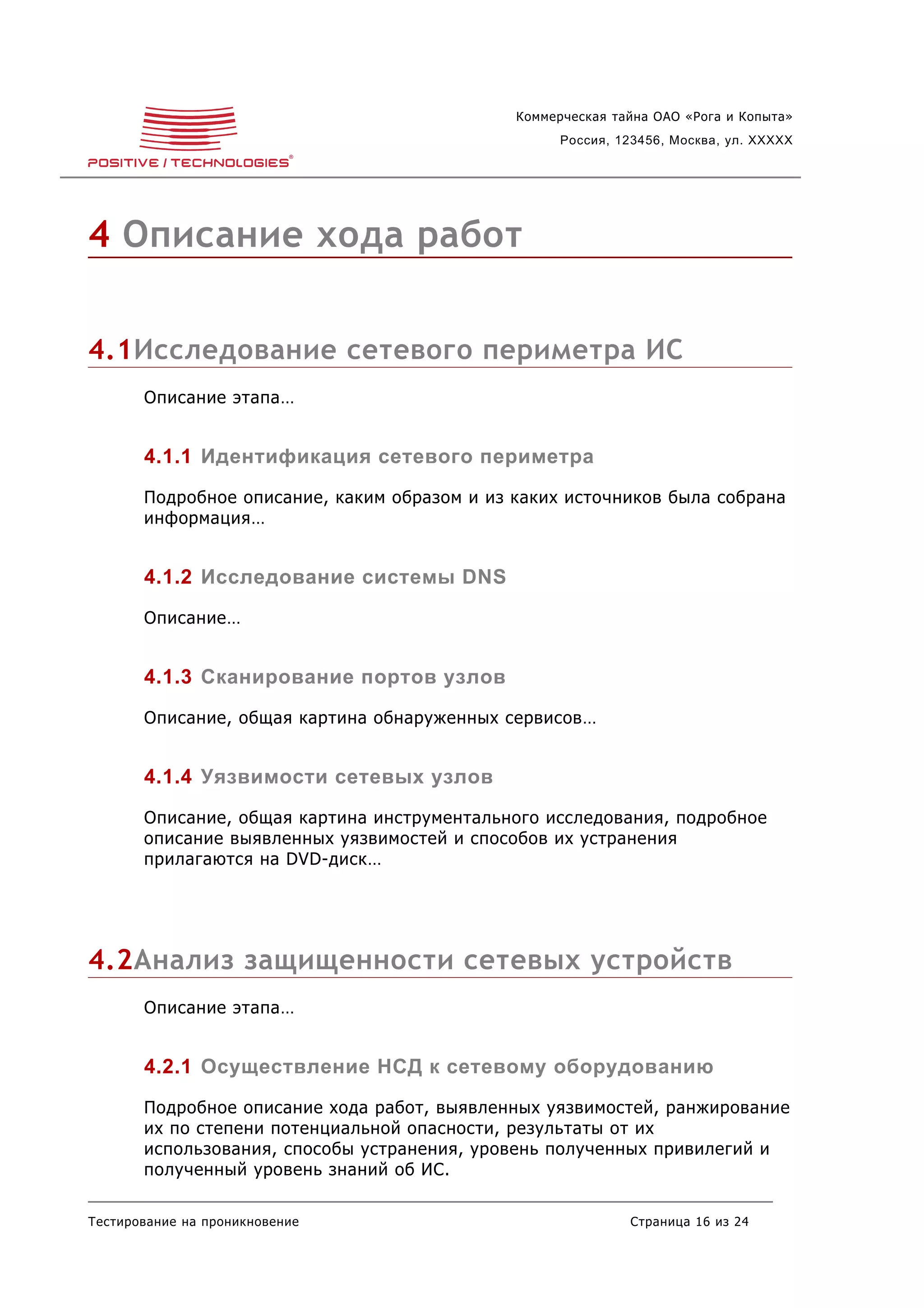 Коммерческая тайна ОАО «Рога и Копыта»
                                                    Россия, 123456, Москва, ул. XXXXX




4 Описание хода работ


4.1Исследование сетевого периметра ИС
       Описание этапа…


       4.1.1 Идентификация сетевого периметра
       Подробное описание, каким образом и из каких источников была собрана
       информация…


       4.1.2 Исследование системы DNS
       Описание…


       4.1.3 Сканирование портов узлов
       Описание, общая картина обнаруженных сервисов…


       4.1.4 Уязвимости сетевых узлов
       Описание, общая картина инструментального исследования, подробное
       описание выявленных уязвимостей и способов их устранения
       прилагаются на DVD-диск…




4.2Анализ защищенности сетевых устройств
       Описание этапа…


       4.2.1 Осуществление НСД к сетевому оборудованию
       Подробное описание хода работ, выявленных уязвимостей, ранжирование
       их по степени потенциальной опасности, результаты от их
       использования, способы устранения, уровень полученных привилегий и
       полученный уровень знаний об ИС.

Тестирование на проникновение                                Страница 16 из 24
 