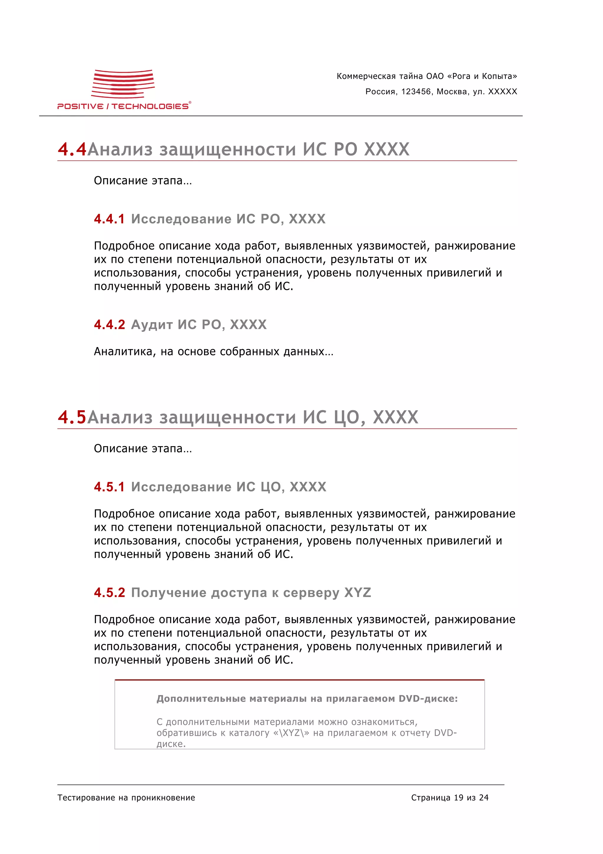 Коммерческая тайна ОАО «Рога и Копыта»
                                                             Россия, 123456, Москва, ул. XXXXX




4.4Анализ защищенности ИС РО XXXX
       Описание этапа…


       4.4.1 Исследование ИС РО, XXXX
       Подробное описание хода работ, выявленных уязвимостей, ранжирование
       их по степени потенциальной опасности, результаты от их
       использования, способы устранения, уровень полученных привилегий и
       полученный уровень знаний об ИС.


       4.4.2 Аудит ИС РО, XXXX
       Аналитика, на основе собранных данных…




4.5Анализ защищенности ИС ЦО, XXXX
       Описание этапа…


       4.5.1 Исследование ИС ЦО, XXXX
       Подробное описание хода работ, выявленных уязвимостей, ранжирование
       их по степени потенциальной опасности, результаты от их
       использования, способы устранения, уровень полученных привилегий и
       полученный уровень знаний об ИС.


       4.5.2 Получение доступа к серверу XYZ
       Подробное описание хода работ, выявленных уязвимостей, ранжирование
       их по степени потенциальной опасности, результаты от их
       использования, способы устранения, уровень полученных привилегий и
       полученный уровень знаний об ИС.


                    Дополнительные материалы на прилагаемом DVD-диске:

                    С дополнительными материалами можно ознакомиться,
                    обратившись к каталогу «XYZ» на прилагаемом к отчету DVD-
                    диске.




Тестирование на проникновение                                         Страница 19 из 24
 