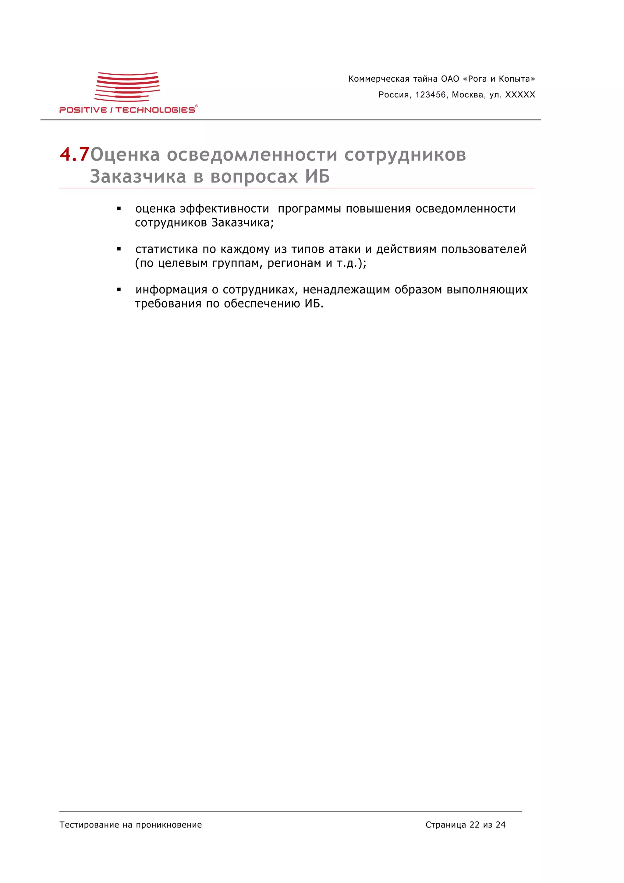 Коммерческая тайна ОАО «Рога и Копыта»
                                                      Россия, 123456, Москва, ул. XXXXX




4.7Оценка осведомленности сотрудников
   Заказчика в вопросах ИБ
              оценка эффективности программы повышения осведомленности
               сотрудников Заказчика;

              статистика по каждому из типов атаки и действиям пользователей
               (по целевым группам, регионам и т.д.);

              информация о сотрудниках, ненадлежащим образом выполняющих
               требования по обеспечению ИБ.




Тестирование на проникновение                                  Страница 22 из 24
 