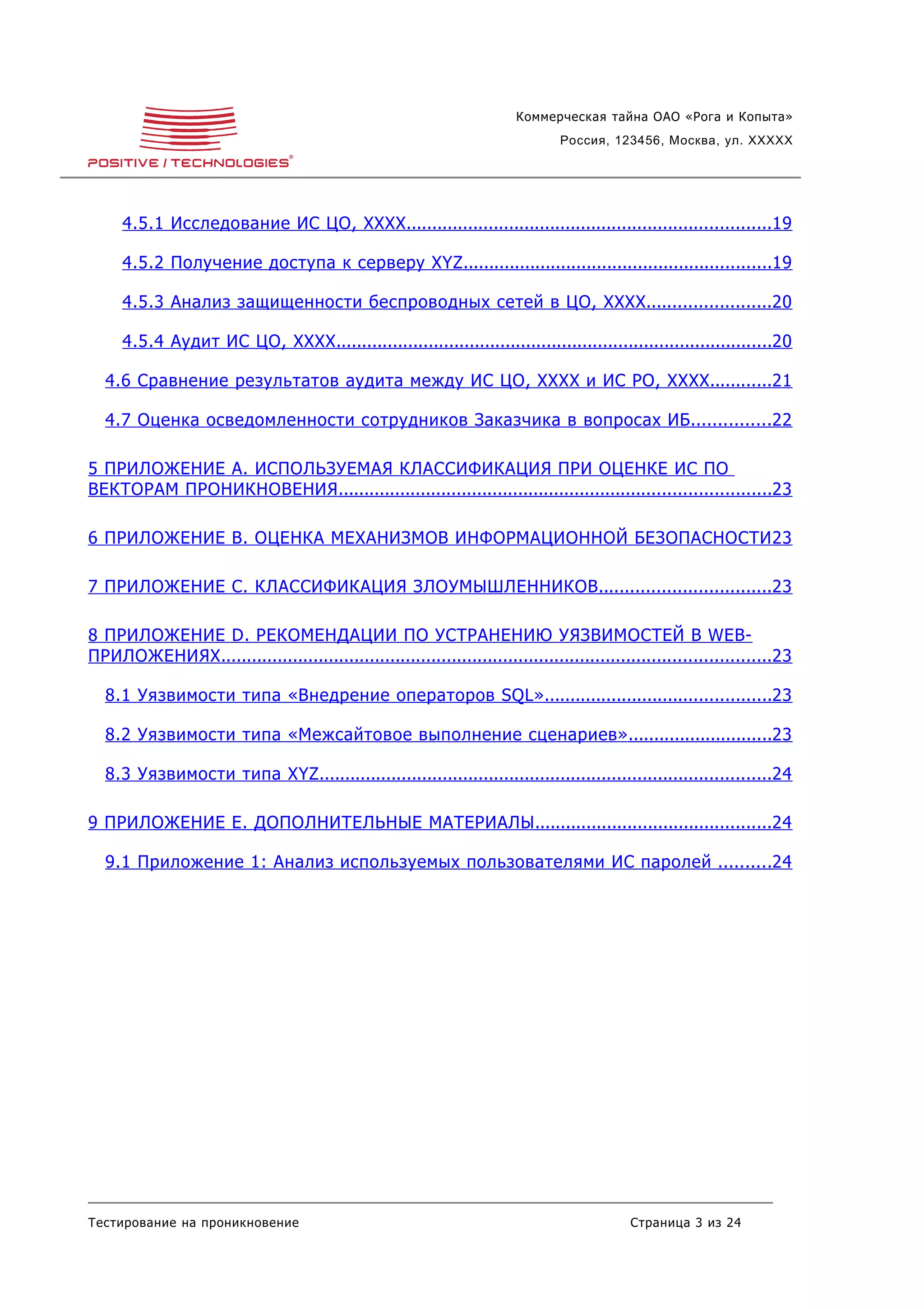 Коммерческая тайна ОАО «Рога и Копыта»
                                                                                 Россия, 123456, Москва, ул. XXXXX




     4.5.1 Исследование ИС ЦО, XXXX .......................................................................19

     4.5.2 Получение доступа к серверу XYZ ............................................................19

     4.5.3 Анализ защищенности беспроводных сетей в ЦО, XXXX ........................20

     4.5.4 Аудит ИС ЦО, XXXX .....................................................................................20

  4.6 Сравнение результатов аудита между ИС ЦО, XXXX и ИС РО, XXXX ............21

  4.7 Оценка осведомленности сотрудников Заказчика в вопросах ИБ ...............22

5 ПРИЛОЖЕНИЕ А. ИСПОЛЬЗУЕМАЯ КЛАССИФИКАЦИЯ ПРИ ОЦЕНКЕ ИС ПО
ВЕКТОРАМ ПРОНИКНОВЕНИЯ ....................................................................................23

6 ПРИЛОЖЕНИЕ B. ОЦЕНКА МЕХАНИЗМОВ ИНФОРМАЦИОННОЙ БЕЗОПАСНОСТИ 23

7 ПРИЛОЖЕНИЕ C. КЛАССИФИКАЦИЯ ЗЛОУМЫШЛЕННИКОВ .................................23

8 ПРИЛОЖЕНИЕ D. РЕКОМЕНДАЦИИ ПО УСТРАНЕНИЮ УЯЗВИМОСТЕЙ В WEB-
ПРИЛОЖЕНИЯХ ...........................................................................................................23

  8.1 Уязвимости типа «Внедрение операторов SQL» ............................................23

  8.2 Уязвимости типа «Межсайтовое выполнение сценариев» ............................23

  8.3 Уязвимости типа XYZ ........................................................................................24

9 ПРИЛОЖЕНИЕ E. ДОПОЛНИТЕЛЬНЫЕ МАТЕРИАЛЫ ..............................................24

  9.1 Приложение 1: Анализ используемых пользователями ИС паролей ..........24




Тестирование на проникновение                                                                Страница 3 из 24
 