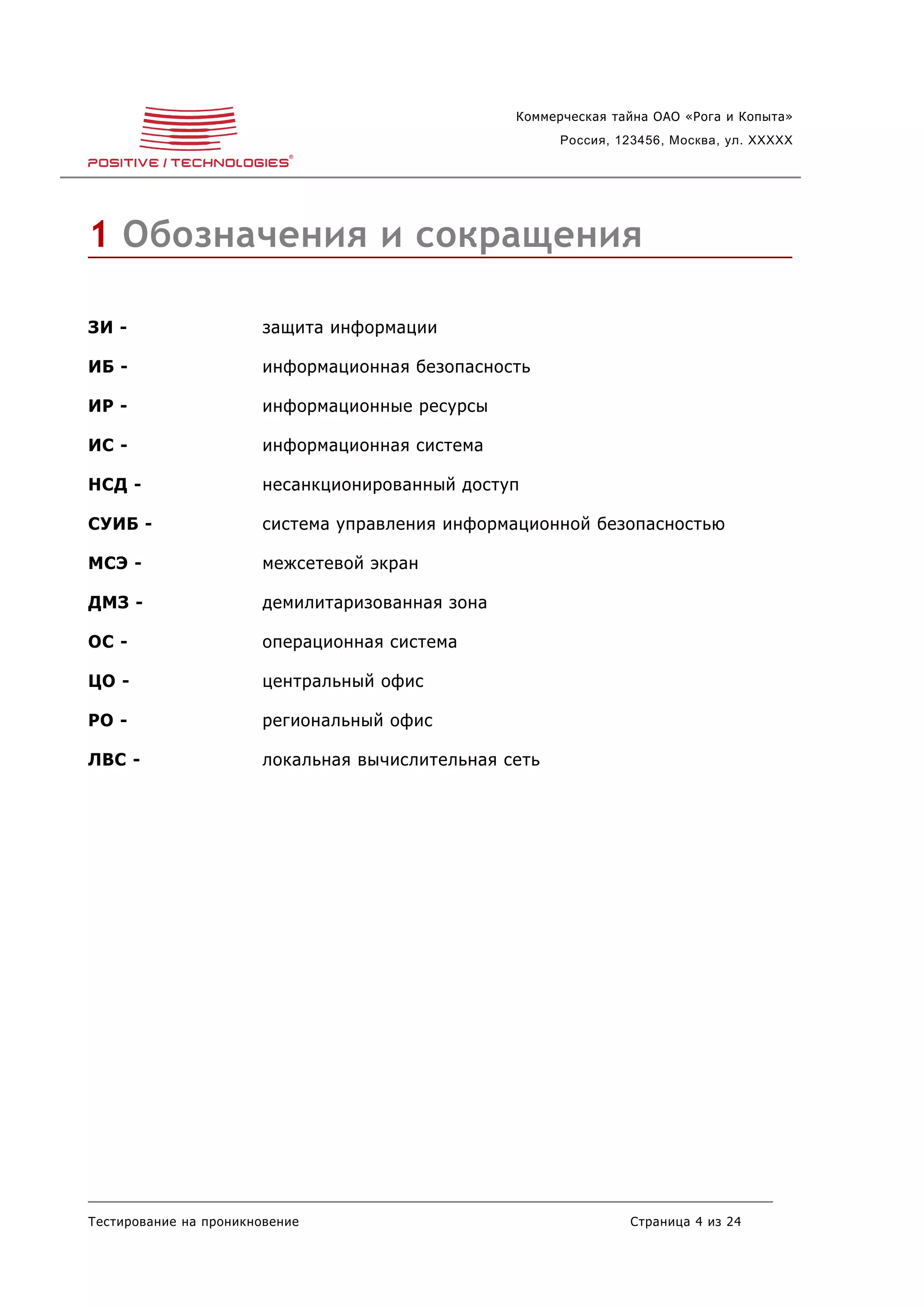 Коммерческая тайна ОАО «Рога и Копыта»
                                                        Россия, 123456, Москва, ул. XXXXX




1 Обозначения и сокращения

ЗИ -                    защита информации

ИБ -                    информационная безопасность

ИР -                    информационные ресурсы

ИС -                    информационная система

НСД -                   несанкционированный доступ

СУИБ -                  система управления информационной безопасностью

МСЭ -                   межсетевой экран

ДМЗ -                   демилитаризованная зона

ОС -                    операционная система

ЦО -                    центральный офис

РО -                    региональный офис

ЛВС -                   локальная вычислительная сеть




Тестирование на проникновение                                    Страница 4 из 24
 
