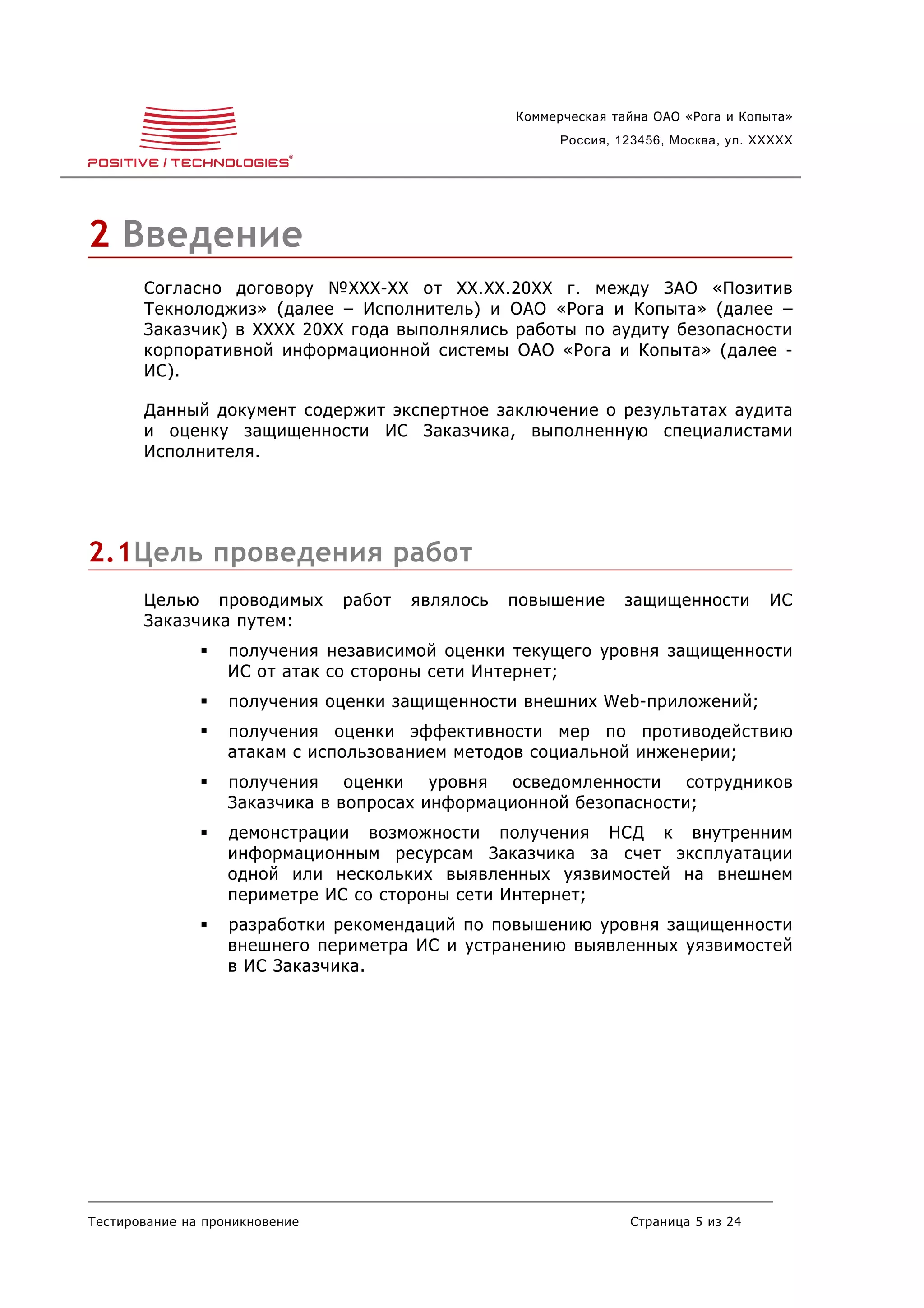 Коммерческая тайна ОАО «Рога и Копыта»
                                                         Россия, 123456, Москва, ул. XXXXX




2 Введение
       Согласно договору №XXX-XX от XX.XX.20XX г. между ЗАО «Позитив
       Текнолоджиз» (далее – Исполнитель) и ОАО «Рога и Копыта» (далее –
       Заказчик) в XXXX 20XX года выполнялись работы по аудиту безопасности
       корпоративной информационной системы ОАО «Рога и Копыта» (далее -
       ИС).

       Данный документ содержит экспертное заключение о результатах аудита
       и оценку защищенности ИС Заказчика, выполненную специалистами
       Исполнителя.




2.1Цель проведения работ
       Целью проводимых         работ   являлось   повышение      защищенности        ИС
       Заказчика путем:
                  получения независимой оценки текущего уровня защищенности
                   ИС от атак со стороны сети Интернет;
                  получения оценки защищенности внешних Web-приложений;
                  получения оценки эффективности мер по противодействию
                   атакам с использованием методов социальной инженерии;
                  получения оценки уровня осведомленности сотрудников
                   Заказчика в вопросах информационной безопасности;
                  демонстрации возможности получения НСД к внутренним
                   информационным ресурсам Заказчика за счет эксплуатации
                   одной или нескольких выявленных уязвимостей на внешнем
                   периметре ИС со стороны сети Интернет;
                  разработки рекомендаций по повышению уровня защищенности
                   внешнего периметра ИС и устранению выявленных уязвимостей
                   в ИС Заказчика.




Тестирование на проникновение                                     Страница 5 из 24
 