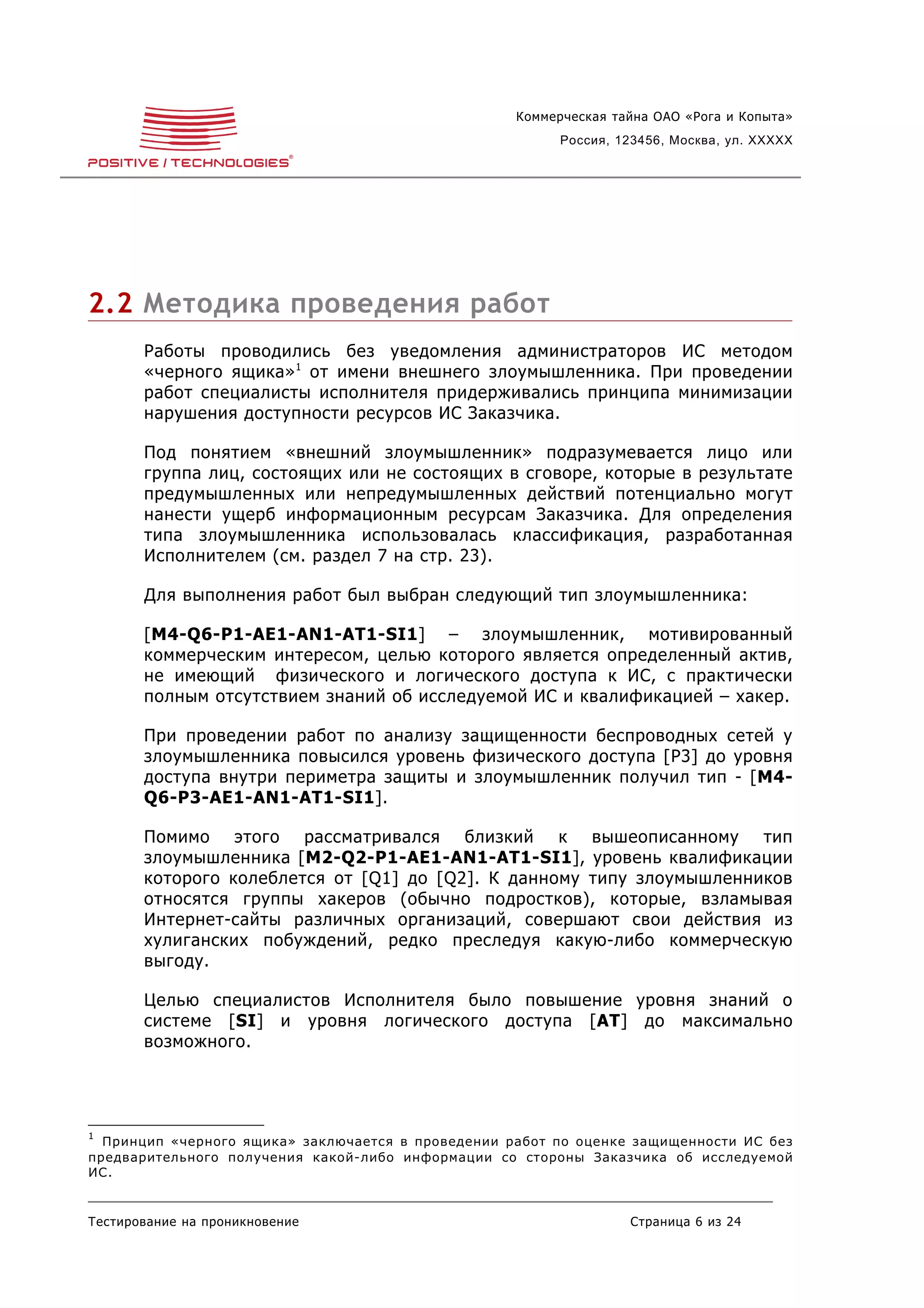 Коммерческая тайна ОАО «Рога и Копыта»
                                                          Россия, 123456, Москва, ул. XXXXX




2.2 Методика проведения работ
       Работы проводились без уведомления администраторов ИС методом
       «черного ящика» 1 от имени внешнего злоумышленника. При проведении
       работ специалисты исполнителя придерживались принципа минимизации
       нарушения доступности ресурсов ИС Заказчика.

       Под понятием «внешний злоумышленник» подразумевается лицо или
       группа лиц, состоящих или не состоящих в сговоре, которые в результате
       предумышленных или непредумышленных действий потенциально могут
       нанести ущерб информационным ресурсам Заказчика. Для определения
       типа злоумышленника использовалась классификация, разработанная
       Исполнителем (см. раздел 7 на стр. 23).

       Для выполнения работ был выбран следующий тип злоумышленника:

       [M4-Q6-P1-AE1-AN1-AT1-SI1] – злоумышленник, мотивированный
       коммерческим интересом, целью которого является определенный актив,
       не имеющий физического и логического доступа к ИС, с практически
       полным отсутствием знаний об исследуемой ИС и квалификацией – хакер.

       При проведении работ по анализу защищенности беспроводных сетей у
       злоумышленника повысился уровень физического доступа [P3] до уровня
       доступа внутри периметра защиты и злоумышленник получил тип - [M4-
       Q6-P3-AE1-AN1-AT1-SI1].

       Помимо этого рассматривался близкий к вышеописанному тип
       злоумышленника [M2-Q2-P1-AE1-AN1-AT1-SI1], уровень квалификации
       которого колеблется от [Q1] до [Q2]. К данному типу злоумышленников
       относятся группы хакеров (обычно подростков), которые, взламывая
       Интернет-сайты различных организаций, совершают свои действия из
       хулиганских побуждений, редко преследуя какую-либо коммерческую
       выгоду.

       Целью специалистов Исполнителя было повышение уровня знаний о
       системе [SI] и уровня логического доступа [AT] до максимально
       возможного.




1
  Принцип «черного ящика» заключается в проведении работ по оценке защищенности ИС без
предварительного получения какой-либо информации со стороны Заказчика об исследуемой
ИС.


Тестирование на проникновение                                      Страница 6 из 24
 