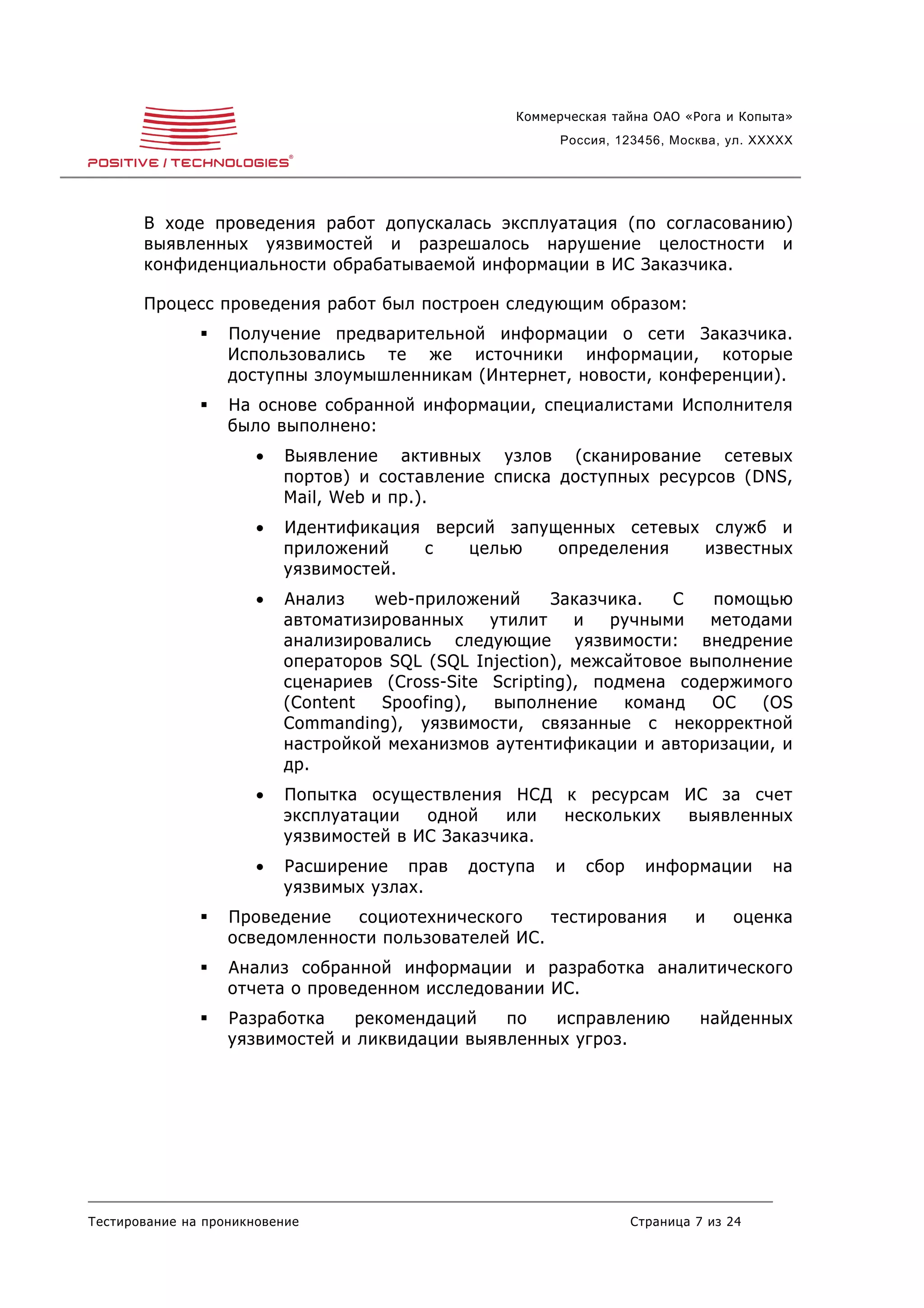 Коммерческая тайна ОАО «Рога и Копыта»
                                                         Россия, 123456, Москва, ул. XXXXX




       В ходе проведения работ допускалась эксплуатация (по согласованию)
       выявленных уязвимостей и разрешалось нарушение целостности и
       конфиденциальности обрабатываемой информации в ИС Заказчика.

       Процесс проведения работ был построен следующим образом:
                  Получение предварительной информации о сети Заказчика.
                   Использовались те же источники информации, которые
                   доступны злоумышленникам (Интернет, новости, конференции).
                  На основе собранной информации, специалистами Исполнителя
                   было выполнено:
                       •   Выявление активных узлов (сканирование сетевых
                           портов) и составление списка доступных ресурсов (DNS,
                           Mail, Web и пр.).
                       •   Идентификация версий запущенных сетевых служб и
                           приложений   с   целью    определения  известных
                           уязвимостей.
                       •   Анализ   web-приложений       Заказчика.   С  помощью
                           автоматизированных    утилит    и   ручными   методами
                           анализировались следующие уязвимости: внедрение
                           операторов SQL (SQL Injection), межсайтовое выполнение
                           сценариев (Cross-Site Scripting), подмена содержимого
                           (Content  Spoofing),  выполнение      команд  ОС   (OS
                           Commanding), уязвимости, связанные с некорректной
                           настройкой механизмов аутентификации и авторизации, и
                           др.
                       •   Попытка осуществления НСД к ресурсам ИС за счет
                           эксплуатации   одной    или нескольких выявленных
                           уязвимостей в ИС Заказчика.
                       •   Расширение прав    доступа   и   сбор     информации        на
                           уязвимых узлах.
                  Проведение   социотехнического    тестирования           и    оценка
                   осведомленности пользователей ИС.
                  Анализ собранной информации и разработка аналитического
                   отчета о проведенном исследовании ИС.
                  Разработка    рекомендаций   по   исправлению             найденных
                   уязвимостей и ликвидации выявленных угроз.




Тестирование на проникновение                                      Страница 7 из 24
 